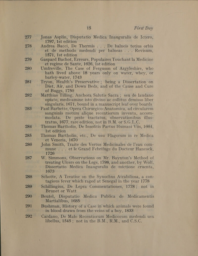 277 278 279 280 281 282 284 285 286 287 288 289 290 291 292  15 First Day Jonas Asplin, Disputatio Medica Inauguralis de Ictero, 1797, Ist edition Andrea Bacci, De Thermis . . . De balneis totius orbis et de methodo medendi per balneas . . . Revisum, 1571, 1st edition Gaspard Bachot, Erreurs, Populaires Touchant la Medicine et regime de Sante, 1626, Ist edition Umfreville, The Case of Ferguson of Argyleshire, who hath lived above 18 years only on water, whey, or barley-water, 1743 Tryon, Health’s Preservative; being a Dissertation on Diet, Air, and Down Beds, and of the Cause and Cure of Buggs, 1750 Matthias Tilling, Anchora Salutis Sacra; seu de laudano opiato, medicamine isto divino ac collitus demisso liber singularis, 1671, bound in a manuscript leaf over boards Paul Barbette, Opera Chirurgico-Anatomica, ad circularem sanguinis motum alique recentiorum inventa, accom- modata. De peste tractatus, observationibus illus- tratus, 1677, rare edition, not in B.M. or S.G.L.C. Thomas Bartholin, De Insolitis Partus Humani Viis, 1664, Ist edition Thomas Bartholin, etc., De usu Flagorum in re Medica et Veneria, 1670 John Smith, Traite des Vertus Medicinales de l’eau com- mune... et le Grand Febrifuge du Docteur Hancock, 1726 W. Simmons, Observations on Mr. Baynton’s Method of treating Ulcers on the Legs, 1798, and another, by Wolf, Dissertatio Medica Inauguralis de mictione cruenta, 1673 Schotte, A Treatise on the Synochus Atrabiliosa, a con- tagious fever which raged at Senegal in the year 1778 Schillingius, De Lepra Commentationes, 1778; not in Brunet or Watt Beutel, Disputatio Medica Publica de Medicamentis Martialibus, 1685. Bushman, History of a Case in which animals were found in blood drawn from the veins of a boy, 1833 Cardano, De Malo Recentiorum Medicorum medendi usu libellus, 1545; not in the B.M., R.M., and C.S.C.