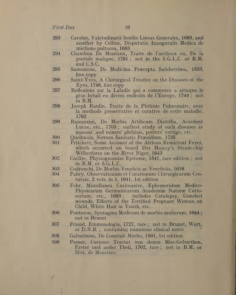 293 298 299 300 301 302 303 304 305 306 307 308 309 Carolus, Valetudinarii Senilis Lineas Generales, 1683, and another by Cellius, Disputatio Inauguralis Medica de mictione pultacea, 1683 Chambon De Montaux, Traite de l’anthrax ou, De la pustule maligne, 1781; not in the $.G.L.C. or R.M. and.C:5.G, Samonicus, De Medicina Precepta Saluberrima, 1533, fine copy Saint-Yves, A Chirurgical Treatise on the Diseases of the Eyes, 1748, fine copy Reflexions sur la Laladie qui a commence a attaque le gtos betail en divers endroits de Europe, 1744; not in B.M. Joseph Raulin, Traite de la Phthisie Pulmonaire, avec la methode preservative et curative de cette maladie, 1782 Ramazzini, De Morbis Artificum Diatriba, Accedent Lucae, etc., 1703; earliest study of such diseases as masons’ and miners’ phthisis, potters’ vertigo, etc. QOuellmalz, Novum Sanitatis Presidium, 1735 | Pritchett, Some Account of the African Remittent Fever, which occurred on board Her Majesy’s Steam-ship Wilberforce on the River Niger, 1843 Coclite, Physiognomiae Epitome, 1541, rare edition ; not IN615, Ma Ol piace Codronchi, De Morbis Veneficis ac Veneficiis, 1618 Fabry, Observationum et Curationum Chirurgicarum Cen- turaie, 2 vols. in 1, 1641, Ist edition Fehr, Miscellanea Curiosasive, Ephemeridum Medico- Physicarum Germanicarum Academie Nature Curio- sorium, etc., 1683; includes Catalepsy, Gunshot wounds, Effects of the Terrified Pregnant Woman on Child, White Hair in Youth, etc. Fontanus, Syntagma Medicum de morbis mulierum, 1644 ; not in Brunet Friend, Emmenologia, 1727, rare; not in Brunet, Watt, Gabucinius, De Comitali Morbo, 1561, Ist edition Posner, Curioser Tractat von denen Miss-Geburthen, Erster und ander Theil, 1702, rare; not in B.M. or Hist. de Monstres 