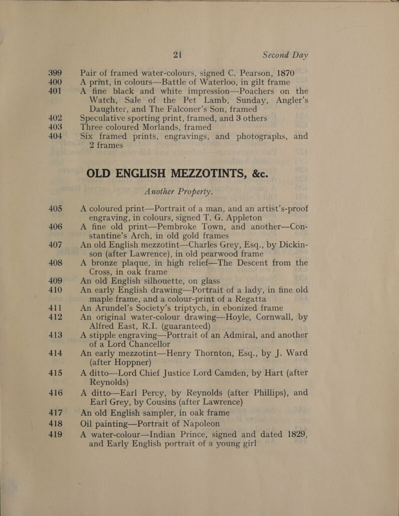  399 400 401 402 403 404  at Second Day Pair of framed water-colours, signed C. Pearson, 1870 A print, in colours—Battle of Waterloo, in gilt frame A fine black and white impression—Poachers on the Watch, Sale of the Pet Lamb, Sunday, Angler’s Daughter, and The Falconer’s Son, framed Speculative sporting print, framed, and 3 others Three coloured Morlands, framed Six framed prints, engravings, and photographs, and 2 frames OLD ENGLISH MEZZOTINTS, &amp;c. Another Property. A coloured print—Portrait of a man, and an artist’s-proof engraving, in colours, signed T. G. Appleton A fine old print—Pembroke Town, and another—Con- stantine’s Arch, in old gold frames An old English mezzotint—Charles Grey, Esq., by Dickin- son (after Lawrence), in old pearwood frame A bronze plaque, in high relief—The Descent from the Cross, in oak frame An old English silhouette, on glass An early English drawing—Portrait of a lady, in fine old maple frame, and a colour-print of a Regatta An Arundel’s Society’s triptych, in ebonized frame An original water-colour drawing—Hoyle, Cornwall, by Alfred East, R.I. (guaranteed) A stipple engraving—Portrait of an Admiral, and another of a Lord Chancellor An early mezzotint—Henry Thornton, Esq., by J. Ward (after Hoppner) A ditto—Lord Chief Justice Lord Camden, by Hart (after Reynolds) A ditto—Earl Percy, by Reynolds (after Phillips), and Earl Grey, by Cousins (after Lawrence) An old English sampler, in oak frame Oil painting—Portrait of Napoleon A water-colour—Indian Prince, signed and dated 1829, and Early English portrait of a young girl