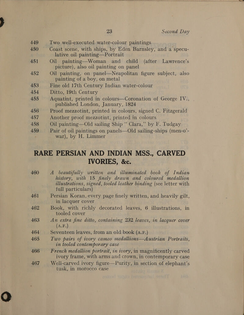 449 450 451 452 453 454 455 456 457 458 459  23 Second Day Two well-executed water-colour paintings Coast scene, with ships, by Eden Barnsley, and a specu- lative oil painting—Portrait Oil painting—Woman and child (after Lawrence’s picture), also oil painting on panel Oil painting, on panel—Neapolitan figure subject, also painting of a boy, on metal Fine old 17th Century Indian water-colour Ditto, 19th Century Aquatint, printed in colours—Coronation of George IV., published London, January, 1824 Proof mezzotint, printed in colours, signed C. Fitzgerald Another proof mezzotint, printed in colours Oil painting—Old sailing Ship “ Clara,’”’ by F. Tudgay Pair of oil paintings on panels—Old sailing-ships (men-o’- war), by H. Limmer 460 46] 462 463 464 465 466 467 IVORIES, &amp;c. A beautifully written and illuminated book of Indian history, with 15 finely drawn and coloured medallion illustrations, signed, tooled leather binding (see letter with full particulars) | Persian Koran, every page finely written, and heavily gilt, in lacquer cover Book, with richly decorated leaves, 6 illustrations, in tooled cover . An extra fine ditto, containing 232 leaves, in lacquer cover (A.F.) Seventeen leaves, from an old book (a.F.) Two pairs of tvory cameo medallions—Austrian Portratts, in tooled contemporary case French medallion portrait, in tory, in magnificently carved ivory frame, with arms and crown, in contemporary case Well-carved ivory figure—Purity, in section of elephant’s tusk, in morocco case