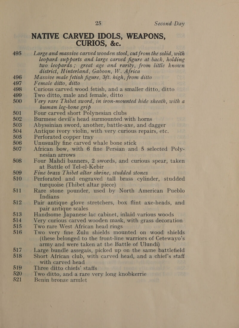 495 496 497 498 499 500 501 502 503 504 505 506 507 508 509 510 511 912 513 514 515 516 517 518 519 520 521 25 Second Day NATIVE CARVED IDOLS, WEAPONS, CURIOS, &amp;c. Large and massive carved wooden stool, cut from the solid, with leopard supports and large carved figure at back, holding two leopards ; great age and rarity, from little known district, Hinterland, Gaboon, W. Africa Massive male fetish figure, 3ft. high, from ditto Female ditto, ditto Curious carved wood fetish, and a smaller ditto, ditto Two ditto, male and female, ditto Very rare Thibet sword, in tron-mounted hide sheath, with a human leg-bone grip Four carved short Polynesian clubs Burmese devil’s head surmounted with horns Abyssinian sword, another, battle-axe, and dagger Antique ivory violin, with very curious repairs, etc. Perforated copper tray Unusually fine carved whale bone stick African bow, with 6 fine Persian and 5 selected Poly- nesian arrows Four Mahdi banners, 2 swords, and curious spear, taken at Battle of Tel-el-Kebir Fine brass Thibet altar shrine, studded stones Perforated and engraved tall brass cylinder, studded turquoise (Thibet altar piece) Rare stone pounder, used by North American Pueblo Indians Pair antique glove stretchers, box flint axe-heads, and pair antique scales Handsome Japanese lac cabinet, inlaid various woods Very curious carved wooden mask, with grass decoration Two rare West African head rings Two very fine Zulu shields mounted on wood shields (these belonged to the front-line warriors of Cetewayo’s army and were taken at the Battle of Ulundi) Large bundle assegais, picked up on the same battlefield Short African club, with carved head, and a chief’s staff with carved head Three ditto chiefs’ staffs Two ditto, and a rare very long knobkerrie Benin bronze armlet