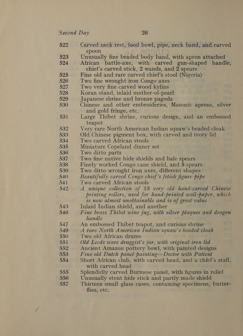 522 523 524 525 526 527 528 529 530 531 532 533 534 535 536 Carved neck rest, food bowl, pipe, neck band, and carved spoon Unusually fine beaded body band, with apron attached African battle-axe, with carved gun-shaped handle, chief’s carved stick, 2 wands, and 2 spears Fine old and rare carved chief’s stool (Nigeria) Two fine wrought iron Congo axes Koran stand, inlaid mother-of-pearl Japanese shrine and bronze pagoda Chinese and other embroideries, Masonic aprons, silver and gold fringe, etc. Large Thibet shrine, curious design, and an embossed teapot Very rare North American Indian squaw’s beaded cloak Old Chinese pigment box, with carved and ivory lid Two carved African stools Miniature Copeland dinner set Two ditto parts Two fine native hide shields and bale spears Finely worked Congo cane shield, and 5 spears Two ditto wrought iron axes, different shapes Beautifully carved Congo chief’s fetish figure pipe Two carved African stools A unique collection of 13 very old hand-carved Chinese printing rollers, used for hand-printed wall-paper, which 1s now almost unobtainable and ts of great value Inlaid Indian shield, and another ; Fine brass Thibet wine jug, with silver plaques and dragon handle An embossed Thibet teapot, and curious shrine A rare North American Indian squaw’s beaded cloak Two old African drums Old Leeds ware druggist’s jar, with original iron lid Ancient Amazon pottery bowl, with painted designs Fine old Dutch panel painting—Doctor with Patient Short African club, with carved head, and a chief’s staff, with carved head Splendidly carved Burmese panel, with figures in relief Unusually stout hide stick and partly made shield Thirteen small glass cases, containing specimens, butter- flies, etc.
