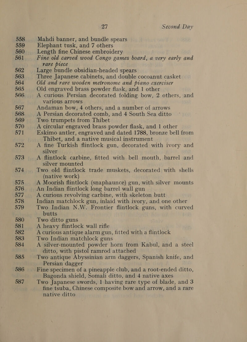 558 559 560 561 562 563 564 565 566 567 568 569 570 971 972 573 574 575 576 577 578 579 580 581 582 583 584 585 586 587 27 Second Day Mahdi banner, and bundle spears Elephant tusk, and 7 others Length fine Chinese embroidery Fine old carved wood Congo games board, a very early and rare piece Large bundle obsidian-headed spears Three Japanese cabinets, and double cocoanut casket Old and rare wooden metronome and piano exerciser Old engraved brass powder flask, and 1 other A curious Persian decorated folding bow, 2 others, and varlous arrows Andaman bow, 4 others, and a number of arrows A Persian decorated comb, and 4 South Sea ditto Two trumpets from Thibet A circular engraved brass powder flask, and 1 other Eskimo antler, engraved and dated 1788, bronze bell from Thibet, and a native musical instrument A fine Turkish flintlock gun, decorated with ivory and silver A flintlock carbine, fitted with bell mouth, barrel and silver mounted Two old flintlock trade muskets, decorated with shells (native work) A Moorish flintlock (snaphaunce) gun, with silver mounts An Indian flintlock long barrel wall gun A curious revolving carbine, with skeleton butt Indian matchlock gun, inlaid with ivory, and one other Two Indian N.W. Frontier flintlock guns, with curved butts Two ditto guns A heavy flintlock wall rifle A curious antique alarm gun, fitted with a flintlock Two Indian matchlock guns A silver-mounted powder horn from Kabul, and a steel ditto, with pistol ramrod attached Two antique Abyssinian arm daggers, Spanish knife, and Persian dagger Bagonda shield, Somali ditto, and 4 native axes Two Japanese swords, 1 having rare type of blade, and 3 fine tsuba, Chinese composite bow and arrow, and a rare native ditto