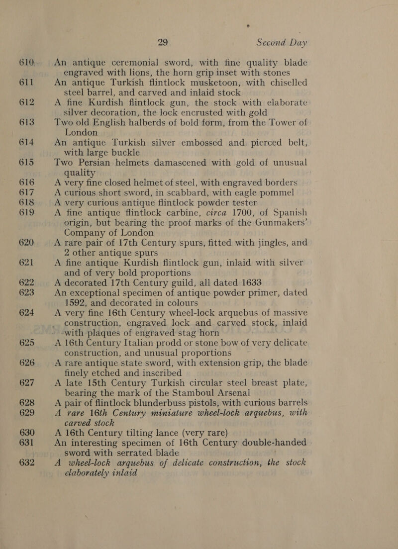 An antique ceremonial sword, with fine quality blade engraved with lions, the horn grip inset with stones An antique Turkish flintlock musketoon, with chiselled steel barrel, and carved and inlaid stock A fine Kurdish flintlock gun, the stock with elaborate silver decoration, the lock encrusted with gold Two old English halberds of bold form, from the Tower of London An antique Turkish silver embossed and pierced belt, with large buckle Two Persian helmets damascened with gold of unusual quality A very fine closed helmet of steel, with engraved borders A curious short sword, in scabbard, with eagle pommel A very curious antique flintlock powder tester A fine antique flintlock carbine, circa 1700, of Spanish origin, but bearing the proof marks of the Gunmakers’ Company of London A rare pair of 17th Century spurs, fitted with jingles, and 2 other antique spurs A fine antique Kurdish flintlock gun, inlaid with silver and of very bold proportions A decorated 17th Century guild, all dated 1633 An exceptional specimen of antique powder primer, dated 1592, and decorated in colours | A very fine 16th Century wheel-lock arquebus of massive construction, engraved lock and carved Spork inlaid ‘with plaques of engraved stag horn A 16th Century Italian prodd or stone bow of very delicate construction, and unusual proportions A rare antique state sword, with extension grip, the blade finely etched and inscribed A late 15th Century Turkish circular steel breast plate, bearing the mark of the Stamboul Arsenal A pair of flintlock blunderbuss pistols, with curious barrels A rare 16th Century miniature wheel-lock arquebus, with carved stock A 16th Century tilting lance (very rare) An interesting specimen of 16th Century double- handed sword with serrated blade A wheel-lock arquebus of delicate construction, the stock elaborately inlaid