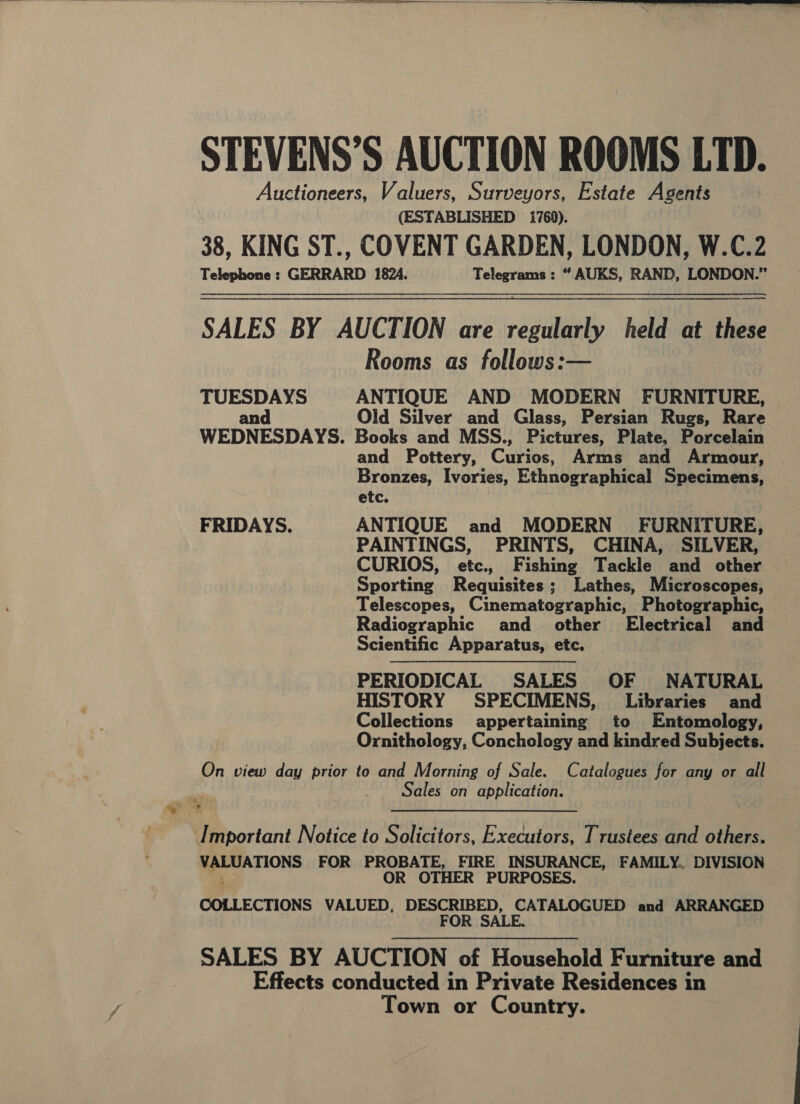  STEVENS’S AUCTION ROOMS LTD. Auctioneers, Valuers, Surveyors, Estate Agents (ESTABLISHED 1760). 38, KING ST., COVENT GARDEN, LONDON, W.C.2 Telephone : GERRARD 1824. Telegrams : “ AUKS, RAND, LONDON.” —= SALES BY AUCTION are regularly held at these Rooms as follows:— TUESDAYS ANTIQUE AND MODERN FURNITURE, and Old Silver and Glass, Persian Rugs, Rare WEDNESDAYS. Books and MSS., Pictures, Plate, Porcelain and Pottery, Cups. Arms and Armour, Bronzes, Ivories, Ethnographical Specimens, etc. FRIDAYS. ANTIQUE and MODERN FURNITURE, PAINTINGS, PRINTS, CHINA, SILVER, CURIOS, etc., Fishing Tackle and other Sporting Requisites; Lathes, Microscopes, Telescopes, Cinematographic, Photographic, Radiographic and other Electrical and Scientific Apparatus, etc. PERIODICAL SALES OF NATURAL HISTORY SPECIMENS, Libraries and Collections appertaining to Entomology, Ornithology, Conchology and kindred Subjects. On view day prior to and Morning of Sale. Catalogues for any or all Sales on application. Important Notice to Solicitors, Executors, Trustees and others. . hain FOR PROBATE, FIRE INSURANCE, FAMILY.. DIVISION OR OTHER PURPOSES. COLLECTIONS VALUED, DESCRIBED, CATALOGUED and ARRANGED FOR SALE. SALES BY AUCTION of Household Furniture and Effects conducted in Private Residences in Town or Country.