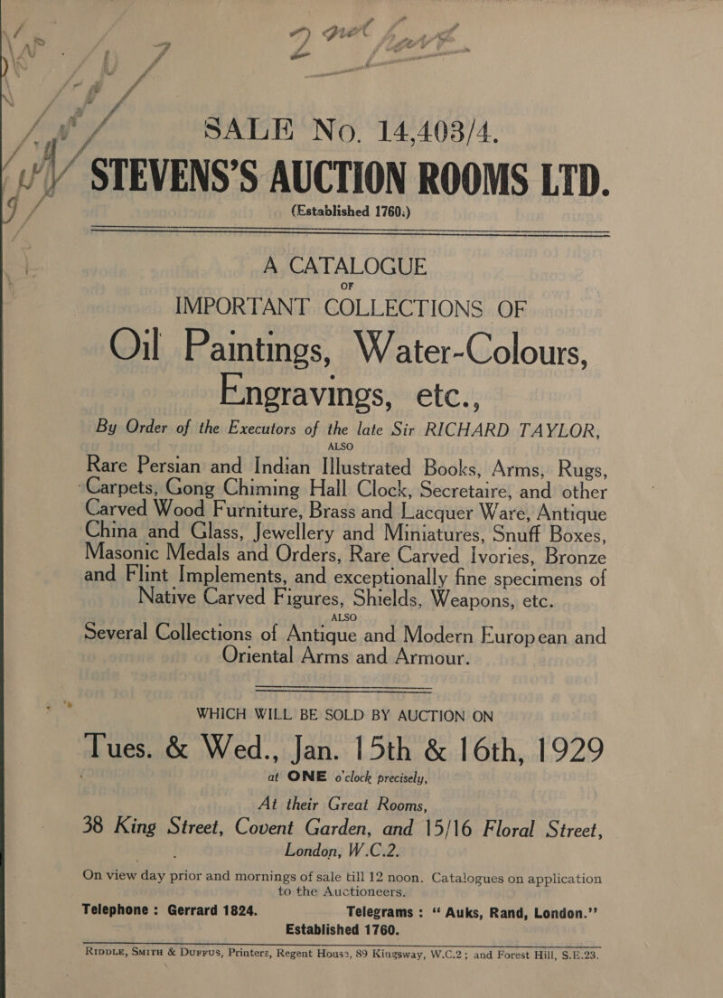 , he / “SALE No. 14,408/4. v’ STEVENS’S AUCTION ROOMS LTD. f i (Established 1760:)  A CATALOGUE IMPORTANT COLLECTIONS OF Oil Paintings, Water-Colours, Engravings, ete :; By Order of the Executors of the late Sir RICHARD TAYLOR, ALSO Rare Persian and Indian Illustrated Books, Arms, Rugs, Carpets, Gong Chiming Hall Clock, Secretaire, and other Carved Wood F urniture, Brass and Lacquer Ware, Antique China and Glass, Jewellery and Miniatures, Snuff Boxes, Masonic Medals and Orders, Rare Carved Ivories, Bronze and Flint Implements, and exceptionally fine specimens of Native Carved Figures, Shields, Weapons, etc. Several Collections of Antique and Modern European and Oriental Arms and Armour. WHICH WILL BE SOLD BY AUCTION ON Tues. &amp; Wed., Jan. 15th &amp; 16th, 1929 at ONE o'clock precisely, At their Great Rooms, 38 King Street, Covent Garden, and 15/16 Floral Street, ‘ London, W.C.2. On view day prior and mornings of sale till 12 noon. Catalogues on application to the Auctioneers. Telephone : Gerrard 1824. Telegrams : “‘ Auks, Rand, London.’’ Established 1760. RrippLe, Sir &amp; Durrus, Printers, Regent Hous2, 89 Kingsway, W.C.2; and Forest Hill, S.E.23. 