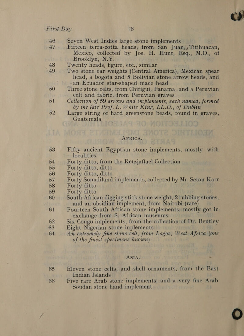 46 47 48 49 50 65 66 Seven West Indies large stone implements Fifteen terra-cotta heads, from San Juan,,Titihuacan, Mexico, collected by Jos. H. Hunt, Esq., M.D., of Brooklyn, NAY, Twenty heads, figure, etc., similar Two stone ear weights (Central America), Mexican spear «an Ecuador star-shaped mace head Three stone celts, from Chirigui, Panama, and a Peruvian celt and fabric, from Peruvian graves Collection of 59 arrows and implements, each named, formed Large string of hard greenstone beads, found in graves, Guatemala AFRICA. Fifty ancient Egyptian stone implements, mostly with localities Forty ditto, from the Retzjaffael Collection Forty ditto, ditto Forty ditto, ditto Forty Somaliland implements, collected by Mr. Seton Karr Forty ditto Forty ditto South African digging stick stone weight, 2 rubbing stones, and an obsidian implement, from Nairobi (rare) Fourteen South African stone implements, mostly got in exchange from S. African museums Six Congo implements, from the collection of Dr. Bentley Eight Nigerian stone inplements An extremely fine stone celt, from Lagos, West Africa (one of the finest specimens known) ASIA. % Eleven stone celts, and shell ornaments, from the East Indian Islands Five rare Arab stone implements, and a very fine Arab Soudan stone hand implement 