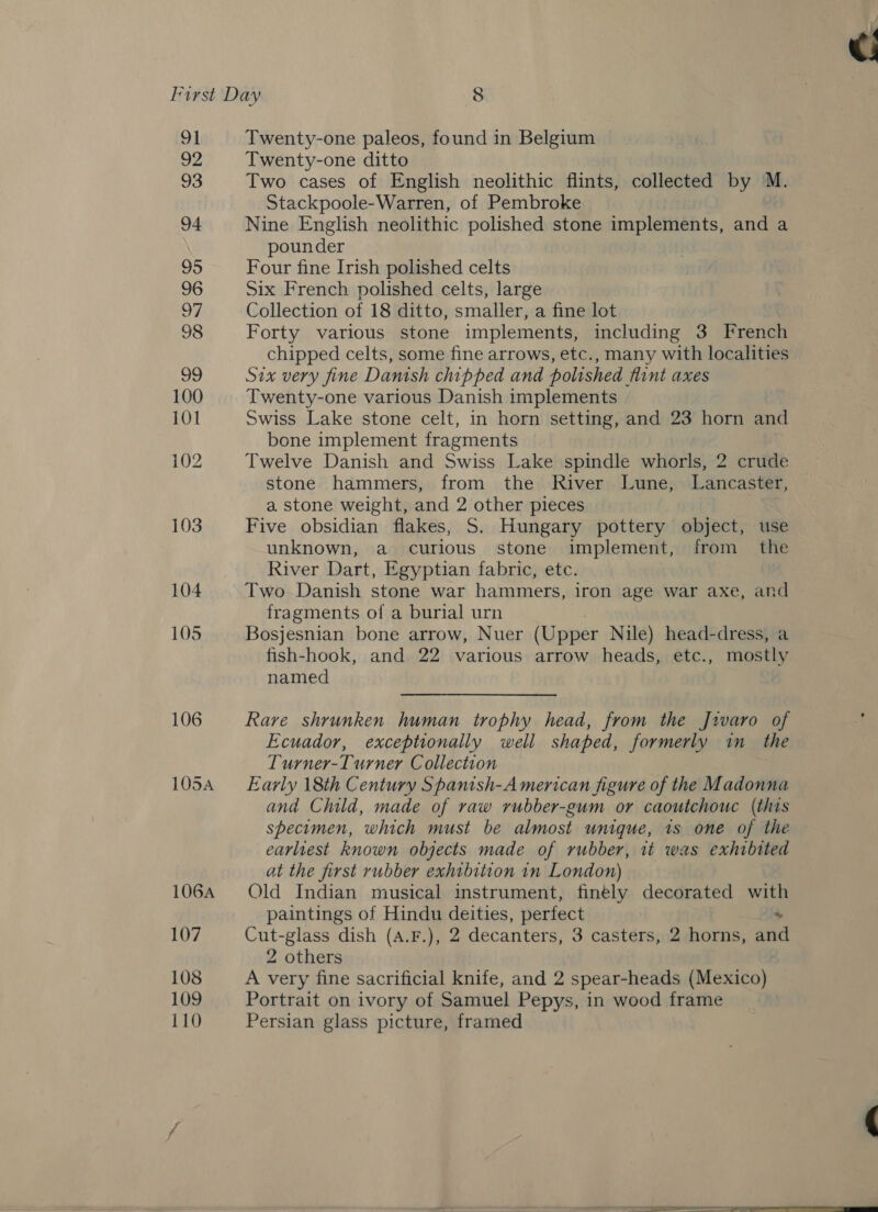 91 Twenty-one paleos, found in Belgium 92 Twenty-one ditto 93 Two cases of English neolithic flints, collected by M. Stackpoole-Warren, of Pembroke 94 Nine English neolithic polished stone implements, and a pounder 95 Four fine Irish polished celts 96 Six French polished celts, large 97 Collection of 18 ditto, smaller, a fine lot 98 Forty various stone implements, including 3 French chipped celts, some fine arrows, etc., many with localities 99 Six very fine Danish chipped and polished flint axes 100 Twenty-one various Danish implements 101 Swiss Lake stone celt, in horn setting, and 23 horn and bone implement fragments 102 Twelve Danish and Swiss Lake spindle whorls, 2 crude stone hammers, from the River Lune, Lancaster, a stone weight, and 2 other pieces 103 Five obsidian flakes, S. Hungary pottery object, use unknown, a curious stone implement, from _ the River Dart, Egyptian fabric, etc. 104 Two Danish stone war hammers, iron age war axe, and fragments of a burial urn 105 Bosjesnian bone arrow, Nuer (Upper Nile) head-dress, a fish-hook, and. 22 various arrow heads, etc., mostly named 106 Rare shrunken human trophy head, from the J2varo of Ecuador, exceptionally well shaped, formerly in_ the Turner-Turner Collection 105A Early 18th Century Spanish-American figure of the Madonna and Child, made of raw rubber-gum or caoutchouc (this specimen, which must be almost unique, 1s one of the earliest known objects made of rubber, it was exhibited at the first rubber exhibition in London) 106A Old Indian musical instrument, finely decorated with paintings of Hindu deities, perfect 107 Cut-glass dish (A.F.), 2 decanters, 3 casters, 2 horns, ane 2 others 108 A very fine sacrificial knife, and 2 spear-heads (Mexico) 109 Portrait on ivory of Samuel Pepys, in wood frame 110 Persian glass picture, framed &gt; = ——S eS 
