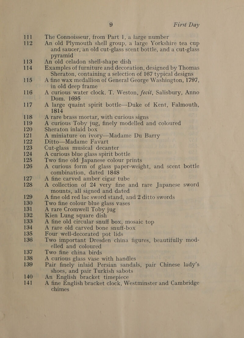 ort 112 113 114 115 116 117 118 119 120 121 122 123 124 125 126 127 128 129 130 131 132 133 134 135 136 137 138 139 140 141 , First Day The Connoisseur, from Part 1, a large number An old Plymouth shell group, a large Yorkshire tea cup and saucer, an old cut-glass scent bottle, and a cut-glass pyramid An old celadon shell-shape dish Examples of furniture and decoration, designed by Thomas Sheraton, containing a selection of 167 typical designs A fine wax medallion of General George Washington, 1797, in old deep frame A curious water clock, T. Weston, fecit, Salisbury, Anno Dom. 1695 A large quaint spirit bottl—Duke of Kent, Falmouth, 1814 A rare brass mortar, with curious signs A curious Toby jug, finely modelled and coloured Sheraton inlaid box A miniature on ivory—Madame Du Barry Ditto—Madame Favart Cut-glass musical decanter A curious blue glass spirit bottle Two fine old Japanese colour prints A curious form of glass paper-weight, and scent bottle combination, dated 1848 A fine carved amber cigar tube A collection of 24 very fine and rare Japanese sword mounts, all signed and dated A fine old red lac sword stand, and 2 ditto swords Two fine colour blue glass vases A rare Cromwell Toby jug Kien Lung square dish A fine old circular snuff box, mosaic top A rare old carved bone snuff-box Four well-decorated pot lids Two important Dresden china figures, beautifully mod- elled and coloured Two fine china birds A curious glass vase with handles Pair finely inlaid Persian sandals, pair Chinese lady’s shoes, and pair Turkish sabots An English bracket timepiece A fine English bracket clock, Westminster and Cambridge chimes