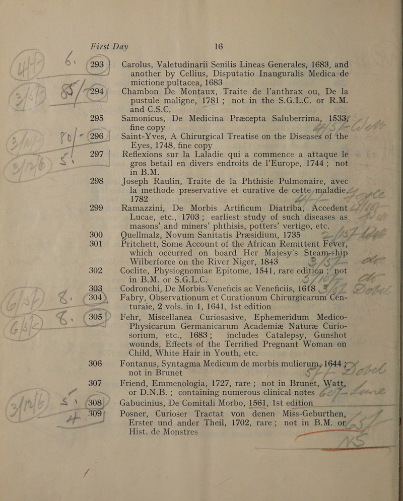 293 | } ee J Carolus, Valetudinarii Senilis Lineas Generales, 1683, and another by Cellius, Disputatio Inauguralis Medica de mictione pultacea, 1683 Chambon De Montaux, Traite de l’anthrax ou, De la pustule maligne, 1781; not in the 5.G.L.C. or R.M. and C.S.C. Samonicus, De Medicina Praecepta Saluberrima, py a Ns fine copy Z na Saint-Yves, A Chirurgical Treatise on the Disdasée ‘3 re Eyes, 1748, fine copy Reflexions sur la Laladie qui a commence a attaque le gros betail en divers endroits de Europe, 1744; not in B.M. | Joseph Raulin, Traite de la Phthisie Pulmonaire, avec la methode preservative et curative de cette, maladie, oy 1782 v7} af es Ramazzini, De Morbis Artificum Diatriba, Accededt Like Lucae, etc., 1703; earliest study of such diseases as / masons’ and miners’ phthisis, potters’ vertigo, etc. yy ps Quellmalz, Novum Sanitatis Presidium, 1735 inf be Ge Pritchett, Some Account of the African Remittent Fever, which occurred on board Her Majesy’s Steam-ship Y Wilberforce on the River Niger, 1843 SASL EP Coclite, Physiognomiae Epitome, 1541, rare edition ; é pot : in B.M. or S.G.L.C. OSA {7 : Le Codronchi, De Morbis Veneficis ac Veneficiis, 1618 , 9 / |. 6 Dak Fabry, Observationum et Curationum Chirurgicarum Cha. Fehr, Miscellanea Curiosasive, Ephemeridum Medico- Physicarum Germanicarum Academie Nature Curio- sorium, etc., 1683; includes Catalepsy, Gunshot wounds, Effects of the Terrified Pregnant Woman on Child, White Hair in Youth, etc. Fontanus, Syntagma Medicum de morbis mullet tale OO, rf not in Brunet Ss: POA Friend, Emmenologia, 1727, rare ; viet in Bruni, att. if or D.N.B.; containing nunderous clinical notes G@/ f= wr Le | Gabucinius, De Comitali Morbo, 1561, Ist edition _ ‘Aor Sea ao Posner, Curioser Tractat von denen Miss-Geburthen, ~~. q q Erster und ander Theil, 1702, rare; not in B.M. or.) ~ Hist. de Monstres nl ee 