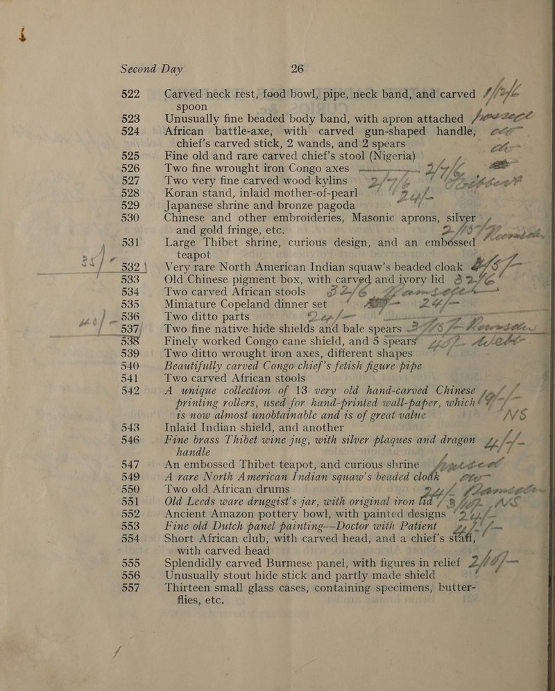 922 Carved neck rest, food bowl, pipe, neck band, and carved Ys bofie spoon Unusually fine beaded body band, with apron attached is aegee African battle-axe, with carved gun-shaped handle, ee”   chief's carved stick, 2 wands, and 2 spears Lhe Fine old and rare carved chief’s stool aR Ga awa Two fine wrought iron Congo axes rete} oll Two very fine carved wood kylins 3.’ fer, 7 pe Pnthber Apt Koran stand, inlaid mother-of-pearl ‘  : e pe ry Japanese shrine and bronze pagoda Chinese and other embroideries, Masonic aprons, silver and gold fringe, etc. DQASSH Large Thibet shrine, curious design, and an embéssed icorad ti,  teapot Very rare North American Indian squaw’s beaded cloak Ys Vie Old Chinese pigment box, with carved and ivory lid ee Two carved African stools SL/6 Ge geowste Miniature Copeland dinner set § == 24 /— JS Two ditto parts Qepfe ils an Two fine native hide shields an bale spears = HES, Vian A Moe pore Ae. - Finely worked Congo cane shield, and 5 Spears Lhe a A Neber . . Two ditto wrought iron axes, different shapes set q Beautifully carved Congo chief ’s fetish figure pipe , | Two carved African stools a | A umique collection of 13 very old hand-carved Chinese / Pe f i: printing rollers, used for hand-printed wall-paper, which* Thy, int | is now almost unobtainable and is of great value Inlaid Indian shield, and another Fine brass Thibet wine jug, with silver plaques and dragon “ y handle An embossed Thibet teapot, and curious shrine (eee a | A rare North American Indian squaw’s beaded clo | Two old African drums L, Gaamnigen “ | Old Leeds ware druggist’s jar, with original tron Ks 3 Vi Ancient Amazon pottery bowl, with painted designs “ ape Fine old Dutch panel painting-—Doctor with Patient “fe/ Short African club, with carved head, and a chief’s st? with carved head Splendidly carved Burmese panel, with figures in relief 2h Gf Unusually stout hide stick and partly made shield Thirteen small glass cases, containing specimens, butter- flies, etc.