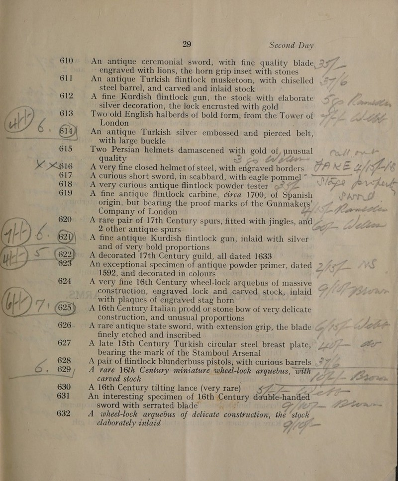610 An antique ceremonial sword, with fine quality blade, 977 i engraved with lions, the horn grip inset with stones : 611 An antique Turkish flintlock musketoon, with chiselled steel barrel, and carved and inlaid stock 612 A fine Kurdish flintlock gun, the stock with elaborate silver decoration, the lock encrusted with gold f.I,) 613 Two old English halberds of bold form, from the Tower of u's  sapaemas London | | © 614 } An antique Turkish silver embossed and pierced belt, — “Tt with large buckle 615 Two Persian helmets damascened with gold of, unusual quality OS co Ces ogy as if 4 &lt;616 A very fine closed helmet of steel, with engraved borders (7 “= 2/5 4-y 617 A curious short sword, in scabbard, with eagle pommel” Ay, 618 A very curious antique flintlock powder tester 9° Ps 619 A fine antique flintlock carbine, civca 1700, of Spanish origin, but bearing the proof marks of the Gunmakers’ Company of London ? A rare pair of 17th Century spurs, fitted with jingles, and Ne 2 other antique spurs mt: A fine antique Kurdish flintlock gun, inlaid with silver and of very bold proportions A decorated 17th Century guild, all dated 1633 An exceptional specimen of antique powder primer, dated ? 1592, and decorated in colours A very fine 16th Century wheel-lock arquebus of massive construction, engraved lock and carved stock, inlaid with plaques of engraved stag horn A 16th Century Italian prodd or stone bow of very delicate construction, and unusual proportions 626. A rare antique state sword, with extension grip, the blade finely etched and inscribed | 627 A late 15th Century Turkish circular steel breast plate, _ ; bearing the mark of the Stamboul Arsenal j ae) 628 A pair of flintlock blunderbuss pistols, with curious barrels ' » 629 / A rare 16th Century miniature wheel-lock arquebus, with.” ae carved stock . 064  oe ee 630 A 16th Century tilting lance (very rare) 9 ¢-% 7 . 631 An interesting specimen of 16th Century double-handed ~ | sword with serrated blade Ohba “6 - 632 A wheel-lock arquebus of delicate construction, the ‘stock elaborately inlaid ay om / ne 