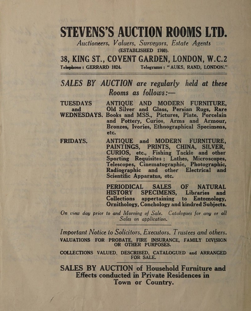 STEVENS’S AUCTION ROOMS LTD. Auctioneers, Valuers, Surveyors, Estate Agents (ESTABLISHED 1760). 38, KING ST., COVENT GARDEN, LONDON, W.C.2 Telephone: GERRARD 1824. Telegrams: “ AUKS, RAND, LONDON.” SALES BY AUCTION are regularly held at these Rooms as follows:— TUESDAYS ANTIQUE AND MODERN FURNITURE, and Old Silver and Glass, Persian Rugs, Rare WEDNESDAYS. Books and MSS., Pictures, Plate. Porcelain and Pottery, Caviae, Arms and Armour, Bronzes, Ivories, Ethnographical Specimens, etc. FRIDAYS. ANTIQUE and MODERN FURNITURE, PAINTINGS, PRINTS, CHINA, SILVER, CURIOS, etc., Fishing Tackle and other Sporting Requisites; Lathes, Microscopes, Telescopes, Cinematographic, Photographic, Radiographic and other’ Electrical and Scientific Apparatus, etc. PERIODICAL SALES OF NATURAL HISTORY SPECIMENS, Libraries and Collections appertaining to Entomology, Ornithology, Conchology and kindred Subjects. Ont view day prior to and Morning of Sale. Catalogues for any or all Sales on application. Important Notice io Solicitors, Executors, Trustees and others. VALUATIONS FOR PROBATE, FIRE INSURANCE, FAMILY DIVISION OR OTHER PURPOSES. COLLECTIONS VALUED, DESCRIBED, CATALOGUED and ARRANGED FOR SALE. SALES BY AUCTION of Household Furniture and Effects conducted in Private Residences in Town or Country.