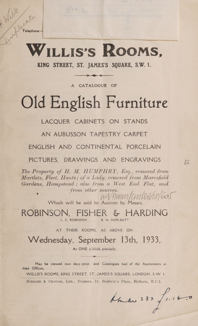 a lle anc I en ieee, ve OA . — Pe is's Rooms, KING STREET, ST. JAMES’S SQUARE, S.W. 1.   A CATALOGUE OF Old English Furniture LACQUER CABINETS ON STANDS AN AUBUSSON TAPESTRY CARPET ENGLISH AND CONTINENTAL PORCELAIN PICTURES, DRAWINGS AND ENGRAVINGS The Property of H. M. HUMPHRY, Esq., removed from Martlets, Fleet, Hants; of a Lady, removed from Maresfield Gardens, Hampstead ; also from a West End Flat, and from other sources. ‘ ; Which will be sold by Auction ie oe ROBINSON, FISHER &amp; HARDING L. C, ROBINSON R. H. HURLBATT AT THEIR ROOMS, AS ABOVE ON VWrednesday, September 13th, 1933, At ONE o'clock precisely.  —~ May be viewed two days prior, and Catalogues had of the Auctioneers at their Offices, WILLIS’S ROOMS, KING STREET, ST. JAMES’S SQUARE, pone S.W. I. 