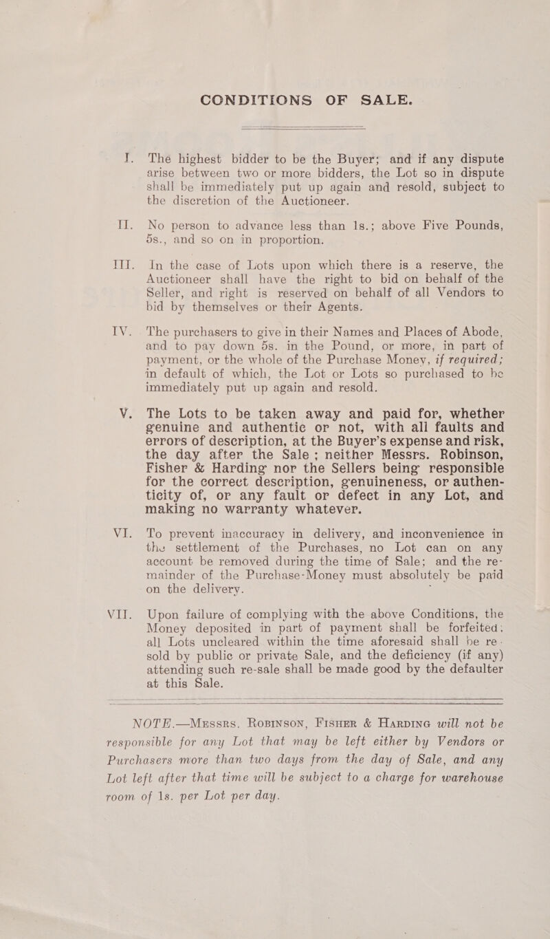 CONDITIONS OF SALE.   The highest bidder to be the Buyer; and if any dispute arise between two or more bidders, the Lot so in dispute shall be immediately put up again and resold, subject to the discretion of the Auctioneer. No person to advance less than 1s.; above Five Pounds, 5s., and so on in proportion. In the case of Lots upon which there is a reserve, the Auctioneer shall have the right to bid on behalf of the Seller, and right is reserved on behalf of all Vendors to bid by themselves or their Agents. The purchasers to give in their Names and Places of Abode, and to pay down 5s. in the Pound, or more, in part of payment, or the whole of the Purchase Money, if required; in default of which, the Lot or Lots so purchased to he immediately put up again and resold. The Lots to be taken away and paid for, whether genuine and authentic or not, with all faults and errors of description, at the Buyer’s expense and risk, the day after the Sale; neither Messrs. Robinson, Fisher &amp; Harding nor the Sellers being responsible for the correct description, genuineness, or authen- ticity of, or any fault or defect in any Lot, and making no warranty whatever. To prevent inaccuracy in delivery, and inconvenience in the settlement of the Purchases, no Lot can on any account be removed during the time of Sale; and the re- mainder of the Purchase-Money must absolutely be paid on the delivery. Upon failure of complying with the above Conditions, the Money deposited in part of payment shall be forfeited: al] Lots uncleared within the time aforesaid shall he re. sold by public or private Sale, and the deficiency (if any) attending such re-sale shall be made good by the defaulter at this Sale.   
