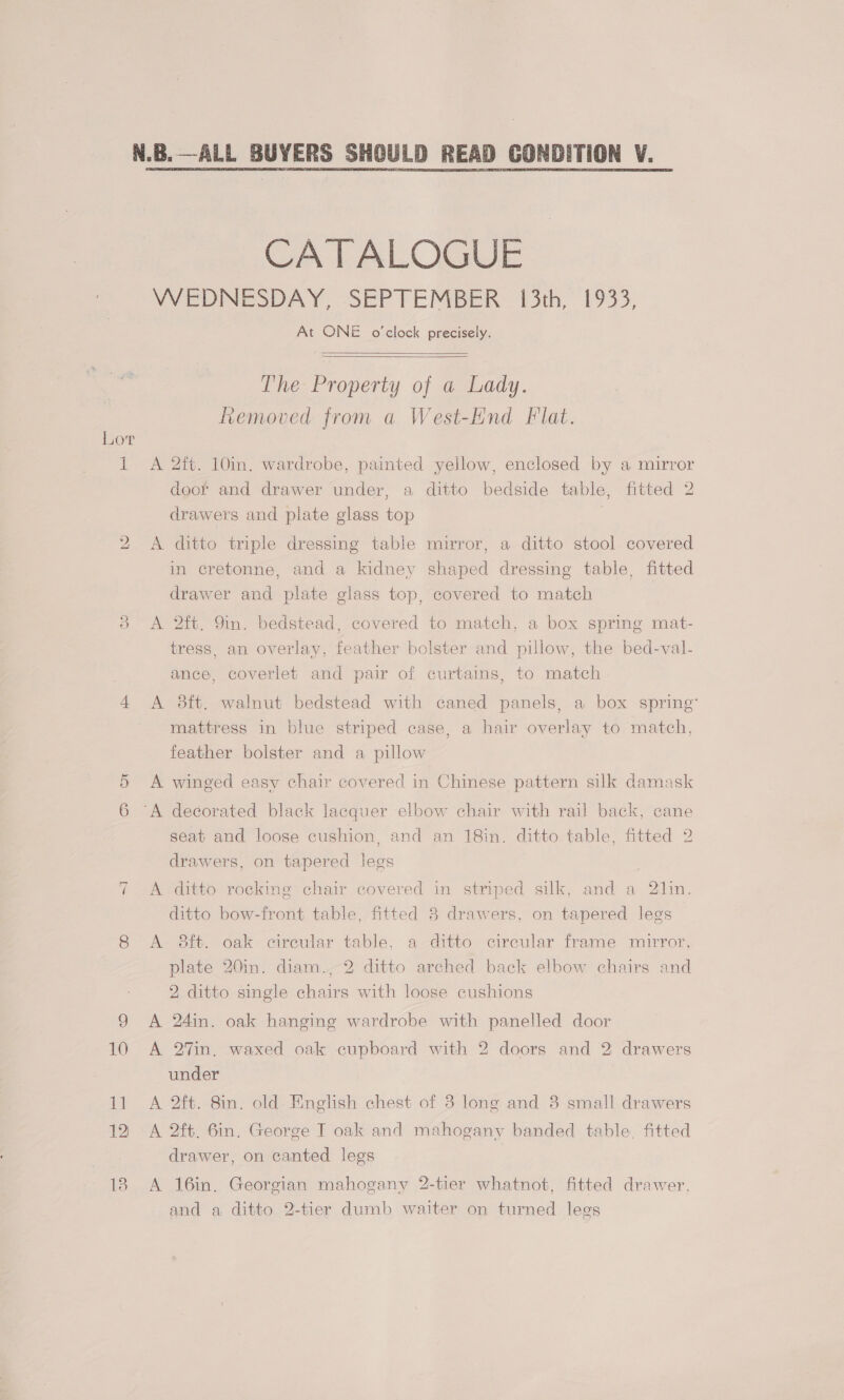bo ~l 10 11 12 13 CATALOGUE VWVEDINESDAY, SEPTEMBER 13th, 1933, At ONE o’clock precisely.    The Property of a Lady. vemoved from a West-Hnd Flat. A 2ft. 10in. wardrobe, painted yellow, enclosed by a mirror door and drawer under, a ditto bedside table, fitted 2 drawers and plate glass top A ditto triple dressing table mirror, a ditto stool covered in cretonne, and a kidney shaped dressing table, fitted drawer and plate glass top, covered to match A 2ft. 9in. bedstead, covered to match, a box spring mat- tress, an overlay, feather bolster and pillow, the bed-val- ance, coverlet and pair of curtains, to match A 8ft. walnut bedstead with caned panels, a box spring’ mattress in blue striped case, a hair overlay to match, feather bolster and a pillow A winged easy chair covered in Chinese pattern silk damask seat and loose cushion, and an 18in. ditto table, fitted 2 drawers, on tapered legs | A ditto rocking chair covered in striped silk, and a 21in. ditto bow-front table, fitted 8 drawers, on tapered legs A 8ft. oak cireular table, a ditto circular frame mirror, plate 20in. diam., 2 ditto arched back elbow chairs and 2 ditto single chairs with loose cushions A 24in. oak hanging wardrobe with panelled door A 2%in, waxed oak cupboard with 2 doors and 2 drawers under A 2ft. 8in. old English chest of 3 long and 38 small drawers A 2ft. 6in. George T oak and mahogany banded table. fitted drawer, on canted legs A 16in,. Georgian mahogany 2-tier whatnot, fitted drawer, and a ditto 2-tier dumb waiter on turned legs