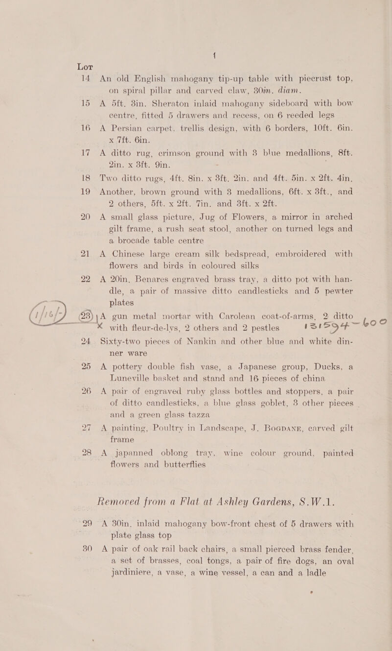 14 15 16 22 30 An old English mahogany tip-up table with piecrust top, on spiral pillar and carved claw, 380in. diam. A 5ft. 8in. Sheraton inlaid mahogany sideboard with bow centre, fitted 5 drawers and recess, on 6 reeded legs A Persian carpet, trellis design, with 6 borders, 10ft. 6in. x 7ft. 6in. A ditto rug, erimson ae with 8 blue medallions, 8ft. 2in. x 3ft. Qin. Two ditto rugs, 4ft. 8in. x 3ft. 2in. and 4ft. 5in. x 2ft. 4in. Another, brown ground with 8 medallions, 6ft. x 3ft., and 2 others, 5ft. x 2ft. Tin. and 3ft. x 2ft. A small glass picture, Jug of Flowers, a mirror in arched gilt frame, a rush seat stool, another on turned legs and a brocade table centre A Chinese large cream silk bedspread, embroidered with flowers and birds in coloured silks A 20in, Benares engraved brass tray, a ditto pot with han- dle, a pair of massive ditto candlesticks and 5 pewter plates }A gun metal mortar with Carolean coat-of-arms, 2 ditto s K with fleur-de-lvs, 2 others and 2 pestles 1S 594— bo Sixty-two pieces of Nankin and other blue and white din- ner ware A pottery double fish vase, a Japanese group, Ducks, a Luneville basket and stand and 16 pieces of china A pair of engraved ruby glass bottles and stoppers, a pair of ditto candlesticks, a blue glass goblet, 3 other pieces | and a green glass tazza A painting, Poultry in Landscape, J. Boapang, carved gilt frame A japanned oblong tray, wine colour ground, painted flowers and butterflies Removed from a Flat at Ashley Gardens, S.W.1. A 30in, inlaid mahogany bow-front chest of 5 drawers with plate glass top | A pair of oak rail back chairs, a small pierced brass fender. a set of brasses, coal tongs, a pair of fire dogs, an oval jardiniere, a vase, a wine vessel, a can and a ladle e