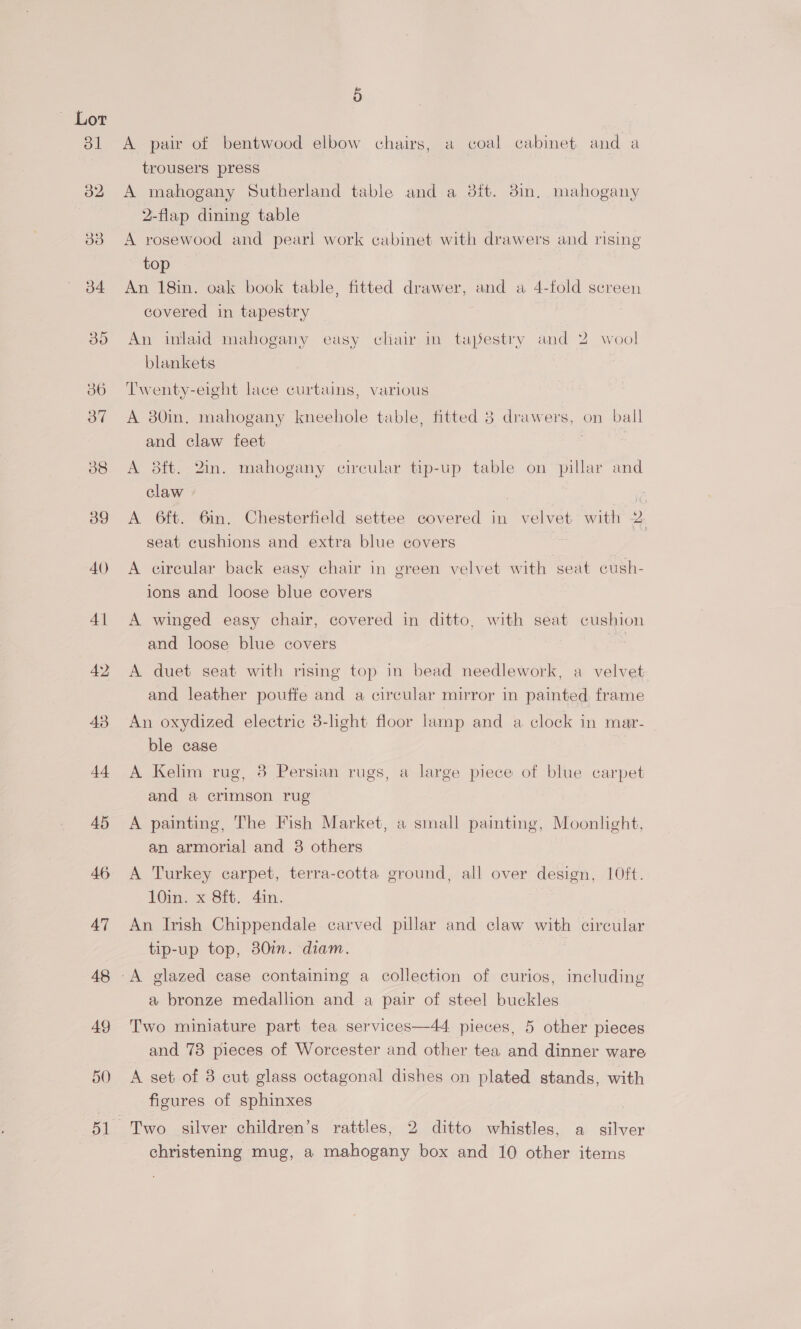 ot 39 AV) 41 43 44 45 46 47 48 49 5 A pair of bentwood elbow chairs, a coal cabinet and a trousers press A mahogany Sutherland table and a dit. 38in, mahogany 2-flap dining table A rosewood and pearl work cabinet with drawers and rising top An 18in. oak book table, fitted drawer, and a 4-fold screen covered in tapestry An inlaid mahogany easy cliair in tapestry and 2 wool blankets Twenty-eight lace curtains, various A 80in, mahogany kneehole table, fitted 8 drawers, on ball and claw feet A 3ft. 2in. mahogany circular tip-up table on pillar and claw ia A 6ft. 6in. Chesterfield settee covered in velvet with 2. seat cushions and extra blue covers A circular back easy chair in green velvet with seat cush- ions and loose blue covers A winged easy chair, covered in ditto, with seat cushion and loose blue covers : A duet seat with rising top in bead needlework, a velvet and leather pouffe and a circular mirror in painted frame An oxydized electric 8-light floor lamp and a clock in mar- ble case A Kelim rug, 38 Persian rugs, a large piece of blue carpet and a crimson rug A painting, The Fish Market, a small painting, Moonlight, an armorial and 3 others A Turkey carpet, terra-cotta ground, all over design, 10ft. Cin, x sit. 4in. An Irish Chippendale carved pillar and claw with circular tip-up top, 80in. diam. a bronze medallion and a pair of steel buckles Two miniature part tea services—44 pieces, 5 other pieces and 73 pieces of Worcester and other tea and dinner ware A set of 8 cut glass octagonal dishes on plated stands, with figures of sphinxes christening mug, a mahogany box and 10 other items