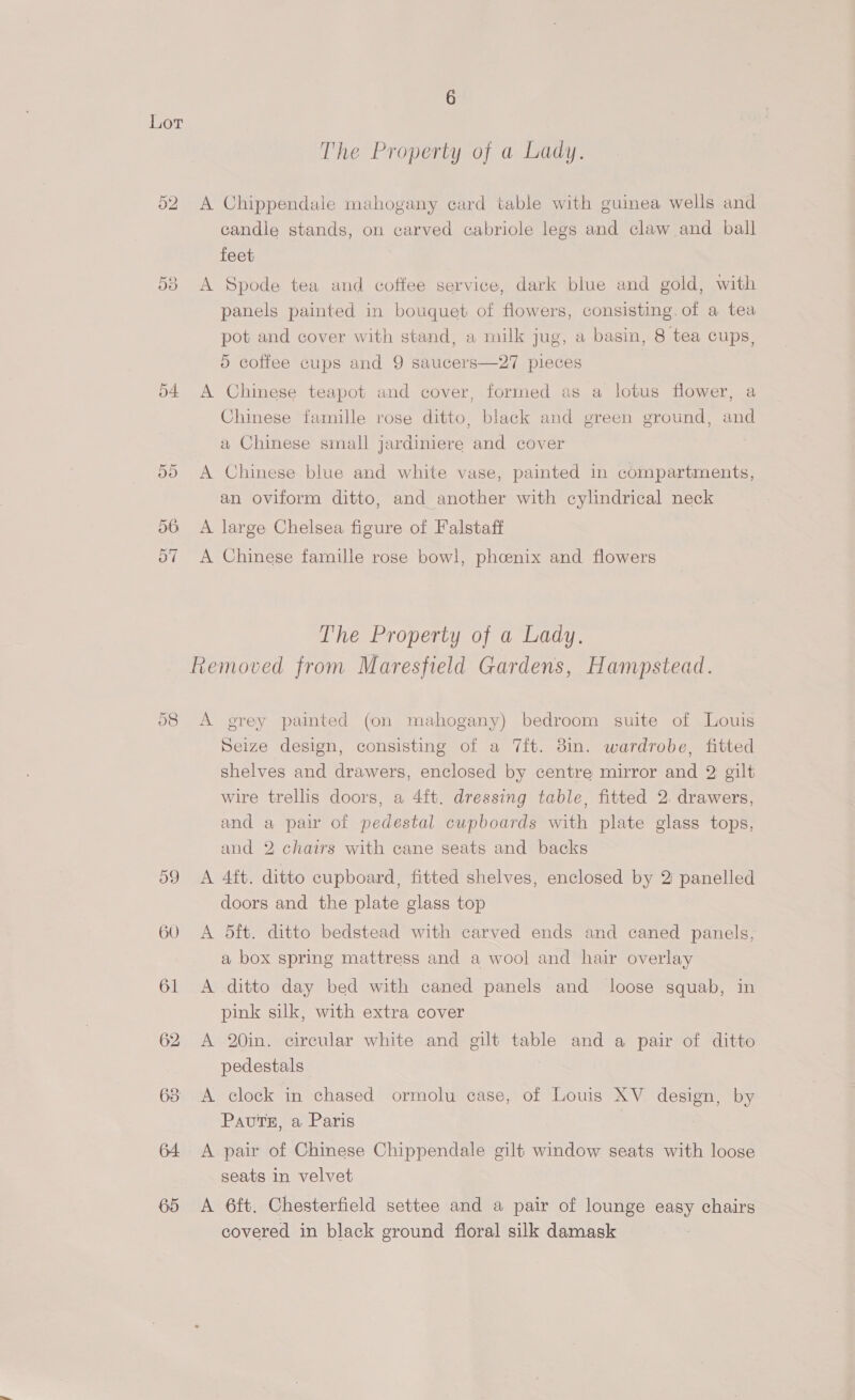 65 The Property of a Lady. A Chippendale mahogany card table with guinea wells and candle stands, on carved cabriole legs and claw and ball feet A Spode tea and coffee service, dark blue and gold, with panels painted in bouquet of flowers, consisting. of a tea pot and cover with stand, a milk jug, a basin, 8 tea cups, 5 coffee cups and 9 saucers—27 pieces A Chinese teapot and cover, formed as a lotus flower, a Chinese famille rose ditto, black and green ground, and a Chinese small jardiniere and cover A Chinese blue and white vase, painted in compartments, an oviform ditto, and another with cylindrical neck A large Chelsea figure of Falstaff A Chinese famille rose bowl, phcenix and flowers The Property of a Lady. A grey painted (on mahogany) bedroom suite of Louis Seize design, consisting of a 7ft. 3m. wardrobe, fitted shelves and drawers, enclosed by centre mirror and 2 gilt wire trellis doors, a 4ft. dressing table, fitted 2. drawers, and a pair of pedestal cupboards with plate glass tops, and 2 chairs with cane seats and backs A 4ft. ditto cupboard, fitted shelves, enclosed by 2 panelled doors and the plate glass top A 5ft. ditto bedstead with carved ends and caned panels, a box spring mattress and a wool and hair overlay A ditto day bed with caned panels and loose squab, in pink silk, with extra cover A 20in. circular white and gilt table and a pair of ditto pedestals A clock in chased ormolu case, of Louis XV design, by Pauts, a Paris A pair of Chinese Chippendale gilt window seats with loose seats in velvet A 6ft. Chesterfield settee and a pair of lounge easy chairs covered in black ground floral silk damask