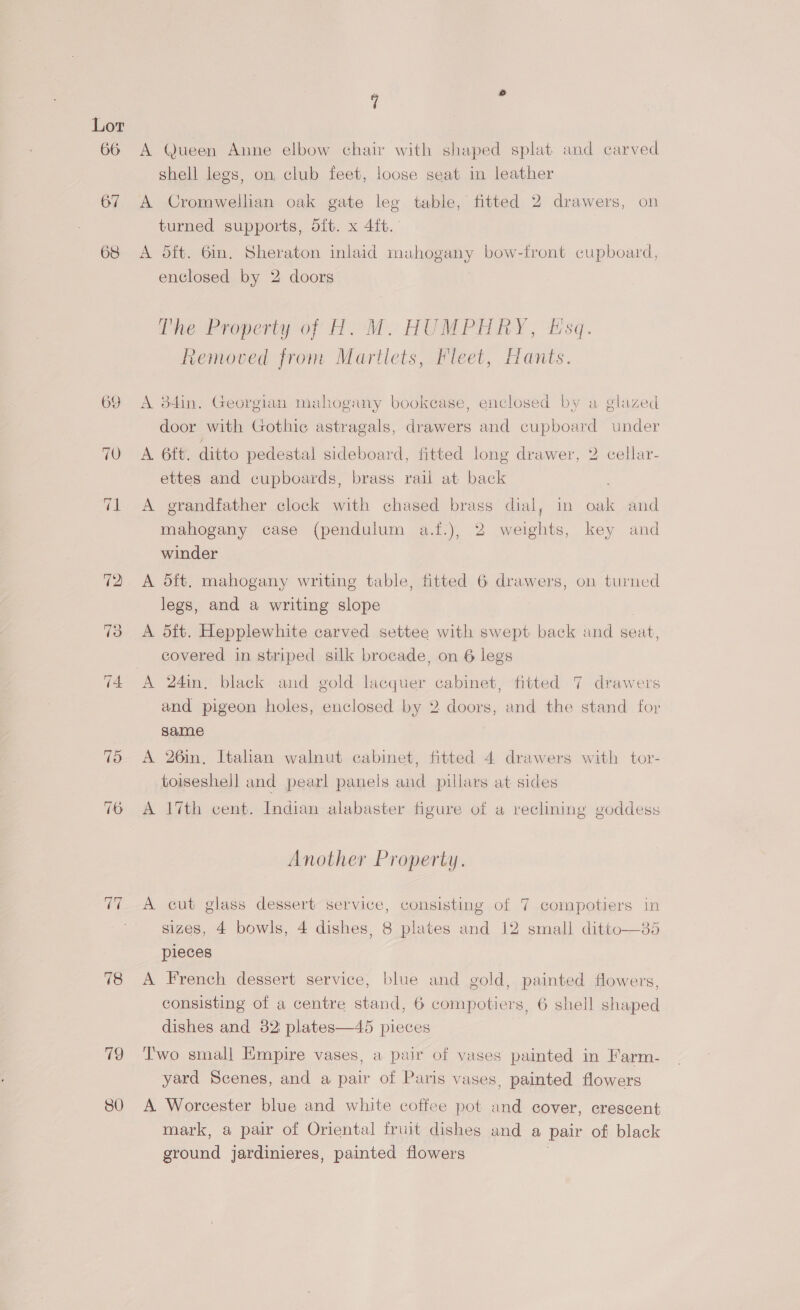 66 A Queen Anne elbow chair with shaped splat and carved shell legs, on, club feet, loose seat in leather 67 A Cromwellian oak gate leg table, fitted 2 drawers, on turned supports, oft. x 4ft. 68 A oft. 6m. Sheraton inlaid mahogany bow-front cupboard, enclosed by 2 doors ine Property of A.M. HUMPHREY, Esq. Removed from Martlets, Fleet, Hants. 69 A 34in. Georgian mahogany bookcase, enclosed by a glazed door with Gothic astragals, drawers and cupboard under 70 A 6ft. ditto pedestal sideboard, fitted long drawer, 2 cellar- ettes and cupboards, brass rail at back 71 <A grandfather clock with chased brass dial, in oak and mahogany case (pendulum a.f.), 2 weights, key and winder 72 A oft. mahogany writing table, fitted 6 drawers, on turned legs, and a writing slope 3 <A d{t. Hepplewhite carved settee with swept back and seat, covered in striped silk brocade, on 6 legs 74 A 24in. black and gold lacquer cabinet, fitted 7 drawers and pigeon holes, enclosed by 2 doors, and the stand for same 75 A 26in, Italian walnut cabinet, fitted 4 drawers with tor- toiseshell and pearl panels and pillars at sides 76 A 17th cent. Indian alabaster figure of a reclining goddess Another Property. 77 A cut glass dessert service, consisting of 7 compotiers in sizes, 4 bowls, 4 dishes, 8 plates and 12 small ditto—85 pieces 78 A French dessert service, blue and gold, painted flowers, consisting of a centre stand, 6 compotiers, 6 shell shaped dishes and 82) plates—45 pieces 79 ‘Two small Empire vases, a pair of vases painted in Farm- yard Scenes, and a pair of Paris vases, painted flowers 80 A Worcester blue and white coffee pot and cover, crescent mark, a pair of Oriental fruit dishes and a pair of black ground jardinieres, painted flowers |