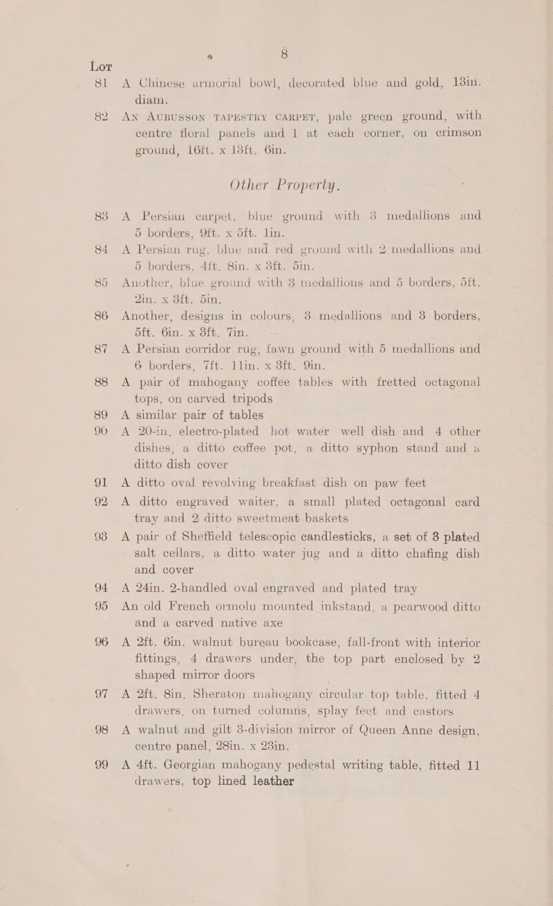 Sl o7 98 99 a 8 A Chinese armorial bowl, decorated blue and gold, 18in. diam. An AUBUSSON TAPESTRY CARPET, pale green ground, with centre floral panels and 1 at each corner, on crimson ground, 16ft. x 18ft. 6in. Other Property. A Persian carpet, blue ground with 38 medallions and ) borders, Oft. x Sft. lin. A Persian rug, blue and red ground with 2 medalhons and 5 borders, 4it. 8in. x 8ft. 5in. Another, blue ground with 3 medallions and 5 borders, 5ft. 2in. x 3ft. 5in. Another, designs in colours, 3 medallions and 3 borders, bit, Olle XJolb. (im: A Persian corridor rug, fawn ground with 5 medallions and 6 borders, 7ft. llin. x 3ft. Qin. A pair of mahogany coffee tables with fretted octagonal tops, on carved tripods A similar pair of tables A 20-1n, electro-plated hot water well dish and 4 other dishes, a ditto coffee pot, a ditto syphon stand and « ditto dish cover A ditto oval revolving breakfast dish on paw feet A ditto engraved waiter, a small plated octagonal card tray and 2 ditto sweetmeat baskets A pair of Sheffield telescopic candlesticks, a set of 3 plated salt cellars, a ditto water jug and a ditto chafing dish and cover A 24in. 2-handled oval engraved and plated tray An old French ormolu mounted inkstand, a pearwood ditto and a carved native axe A 2ft. 6in. walnut bureau bookcase, fall-front with interior fittings, 4 drawers under, the top part enclosed by 2 shaped mirror doors | A 2ft. 8in. Sheraton mahogany circular top table, fitted 4 drawers, on turned columns, splay feet and castors A walnut and gilt 3-division mirror of Queen Anne design, centre panel, 28in. x 23in. A 4ft. Georgian mahogany pedestal writing table, fitted 11 drawers, top lined leather