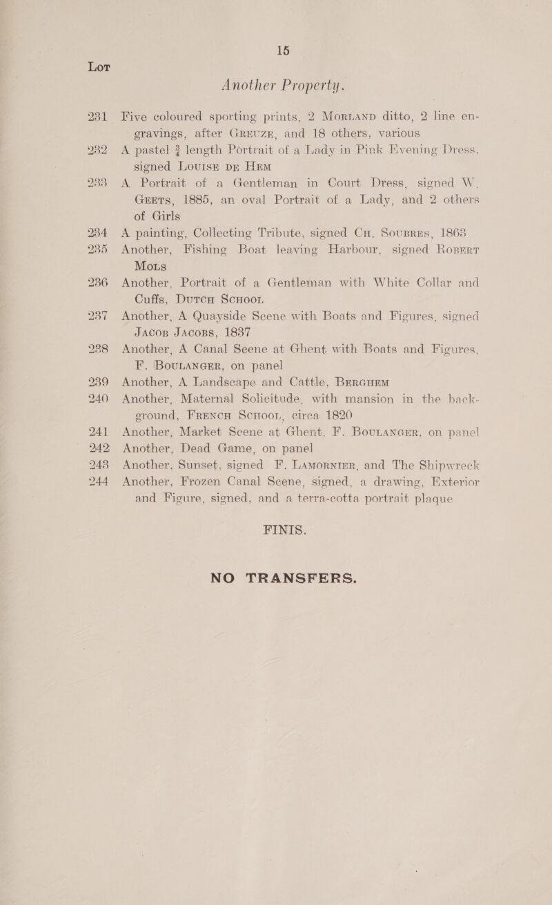 Another Property. Five coloured sporting prints, 2 Moruanp ditto, 2 line en- eravines, after GRrUzE, and 18 others, various A pastel ? length Portrait of a Lady in Pink Evening Dress, signed Lovuish DE Hem A Portrait of a Gentleman in Court Dress, signed W. GEETs, 1885, an oval Portrait of a Lady, and 2 others of Girls A painting, Collecting Tribute, signed Cu. Sousris, 1863 Another, Fishing Boat leaving Harbour, signed Ropmrr Mous Another, Portrait of a Gentleman with White Collar and Cuffs, Dutca ScHoon Another, A Quayside Scene with Boats and Figures, signed JAcop JAcoBs, 1887 Another, A Canal Seene at Ghent with Boats and Figures, F.. (BouLANGER, on panel Another, A Landscape and Cattle, BrerGuEm Another, Maternal Solicitude, with mansion in the back- eround, FRENCH ScHooL, circa 1820 Another, Market Scene at Ghent. F. BouLanerr, on panel Another, Dead Game, on panel Another, Sunset, signed F. Lamorntgr, and The Shipwreck Another, Frozen Canal Scene, signed, a drawing, Exterior and Figure, signed, and a terra-cotta portrait plaque FINIS. NO TRANSFERS.