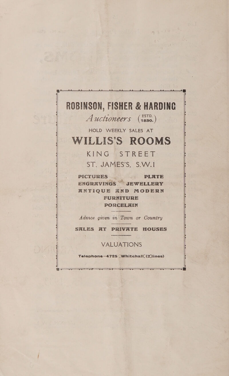      ROBINSON, FISHER &amp; HARDING Auctioneers (isso.) HOLD WEEKLY SALES AT WILLIS'S ROOMS KING -STREET-: ST. JAMES’S, S.W.1 PICTURES . |... +PLATE ENGRAVINGS ~~” JEWELLERY ANTIQUE AND MODERN FURNITURE PORCELAIN  Advice gwen in Town or Country  SHLES AT PRIVATE HOUSES  VALUATIONS Teleaphone—4725 Whitehall, (2iines)    