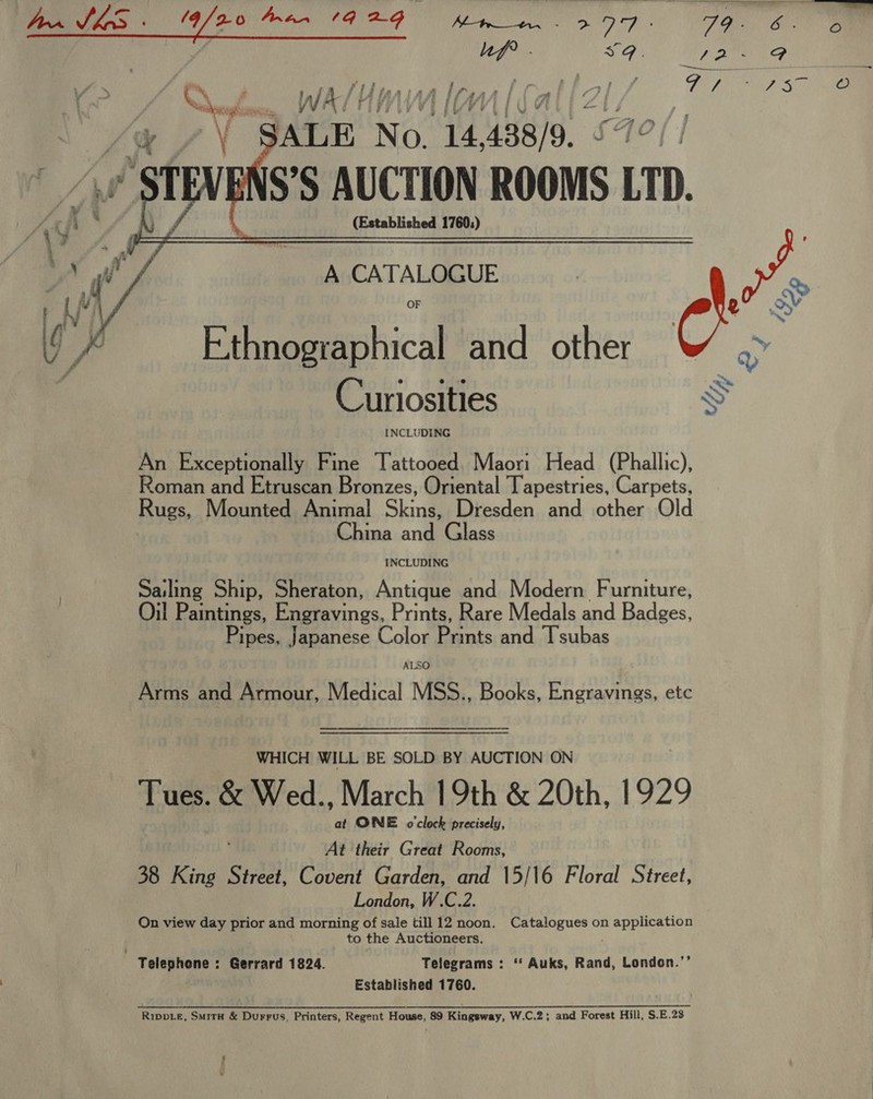 Be 7. Mis ‘GALE NG: ov 4438/9. &lt; steve IS’S AUCTION ROOMS LTD.  (Established 1760;)     BRCATALGIRUE poo 0 ey - Ry OF ) 2 wd Ethnographical and other &amp; .&gt; Curiosities Ss An Exceptionally Fine Tattooed. Maori Head (Phallic), Roman and Etruscan Bronzes, Oriental Tapestries, Carpets, Rugs, Mounted Animal Skins, Dresden and other Old | China and Glass INCLUDING Sailing Ship, Sheraton, Antique and Modern Furniture, Oil Paintings, Engravings, Prints, Rare Medals and Badges, ipes, Japanese Color Prints and Tsubas ALSO Arms and Armour, Medical MSS., Books, Engravings, etc WHICH WILL BE SOLD BY AUCTION ON Tues. &amp; Wed., March 19th &amp; 20th, 1929 at ONE o'clock precisely, At their Great Rooms, 38 King Street, Covent Garden, and 15/16 Floral Street, London, W.C.2. On view day prior and morning of sale till 12 noon. Catalogues on application to the Auctioneers. Telephone : Gerrard 1824. Telegrams : ‘ Auks, Rand, London.’’ Established 1760. RippLE, SmirH &amp; Durrus, Printers, Regent House, 89 Kingsway, W.C.2; and Forest Hill, S.E.23 ! f