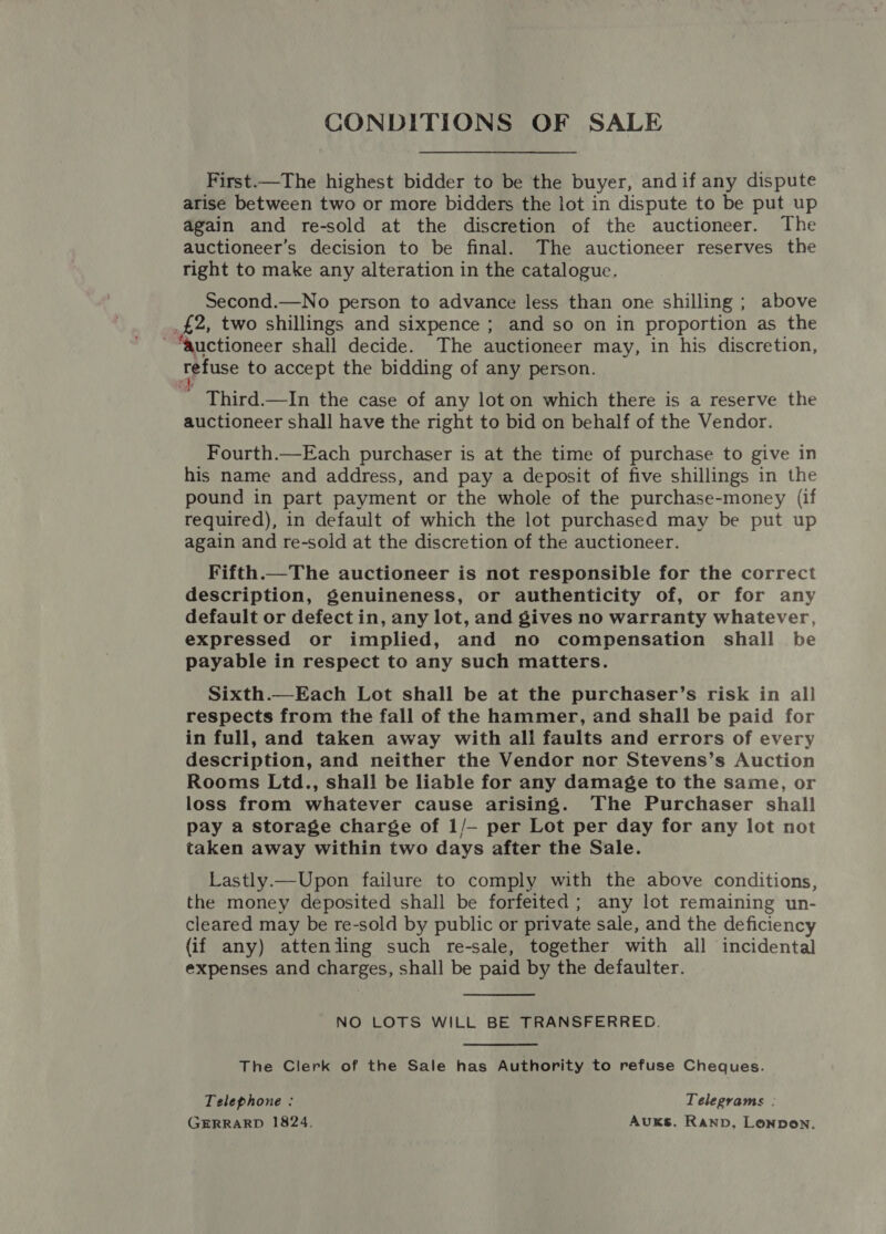 CONDITIONS OF SALE First.—The highest bidder to be the buyer, andif any dispute arise between two or more bidders the lot in dispute to be put up again and re-sold at the discretion of the auctioneer. The auctioneer’s decision to be final. The auctioneer reserves the right to make any alteration in the cataloguc. Second.—No person to advance less than one shilling ; above _£2, two shillings and sixpence ; and so on in proportion as the “auctioneer shall decide. The auctioneer may, in his discretion, refuse to accept the bidding of any person. 1 Third.—In the case of any lot on which there is a reserve the auctioneer shall have the right to bid on behalf of the Vendor. Fourth.—Each purchaser is at the time of purchase to give in his name and address, and pay a deposit of five shillings in the pound in part payment or the whole of the purchase-money (if required), in default of which the lot purchased may be put up again and re-sold at the discretion of the auctioneer. Fifth.—The auctioneer is not responsible for the correct description, genuineness, or authenticity of, or for any default or defect in, any lot, and gives no warranty whatever, expressed or implied, and no compensation shall be payable in respect to any such matters. Sixth.—Each Lot shall be at the purchaser’s risk in all respects from the fall of the hammer, and shall be paid for in full, and taken away with all faults and errors of every description, and neither the Vendor nor Stevens’s Auction Rooms Ltd., shall be liable for any damage to the same, or loss from whatever cause arising. The Purchaser shall pay a storage charge of 1/—- per Lot per day for any lot not taken away within two days after the Sale. Lastly.— Upon failure to comply with the above conditions, the money deposited shall be forfeited; any lot remaining un- cleared may be re-sold by public or private sale, and the deficiency (if any) atteniing such re-sale, together with all incidental expenses and charges, shall be paid by the defaulter.  NO LOTS WILL BE TRANSFERRED. The Clerk of the Sale has Authority to refuse Cheques. Telephone : Telegrams : GERRARD 1824. AuKs. Ranpb, Lonpon.