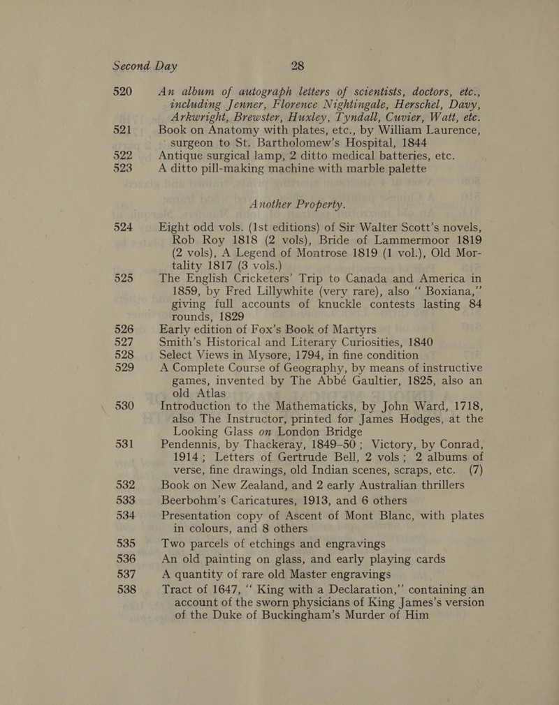 520 521 522 523 An album of autograph leiters of scientists, doctors, etc., including Jenner, Florence Nightingale, Herschel, Davy, Arkwright, Brewster, Huxley, Tyndall, Cuvier, Watt, etc. Book on Anatomy with plates, etc., by William Laurence, _ surgeon to St. Bartholomew’s Hospital, 1844 Antique surgical lamp, 2 ditto medical batteries, etc. A ditto pill-making machine with marble palette Another Property. Eight odd vols. (1st editions) of Sir Walter Scott’s novels, Rob Roy 1818 (2 vols), Bride of Lammermoor 1819 (2 vols), A Legend of Montrose 1819 (1 vol.), Old Mor- tality 1817 (3 vols.) The English Cricketers’ Trip to Canada and America in 1859, by Fred Lillywhite (very rare), also “‘ Boxiana,’’ giving full accounts of knuckle contests lasting 84 rounds, 1829 Early edition of Fox’s Book of Martyrs Smith’s Historical and Literary Curiosities, 1840 Select Views in Mysore, 1794, in fine condition A Complete Course of Geography, by means of instructive games, invented by The Abbé Gaultier, 1825, also an old Atlas Introduction to the Mathematicks, by John Ward, 1718, also The Instructor, printed for James Hodges, at the Looking Glass on London Bridge Pendennis, by Thackeray, 1849-50 ; Victory, by Conrad, 1914; Letters of Gertrude Bell, 2 vols; 2 albums of verse, fine drawings, old Indian scenes, scraps, etc. (7) Book on New Zealand, and 2 early Australian thrillers Beerbohm’s Caricatures, 1913, and 6 others Presentation copy of Ascent of Mont Blanc, with plates in colours, and 8 others Two parcels of etchings and engravings An old painting on glass, and early playing cards A quantity of rare old Master engravings Tract of 1647, “‘ King with a Declaration,’’ containing an account of the sworn physicians of King James’s version of the Duke of Buckingham’s Murder of Him