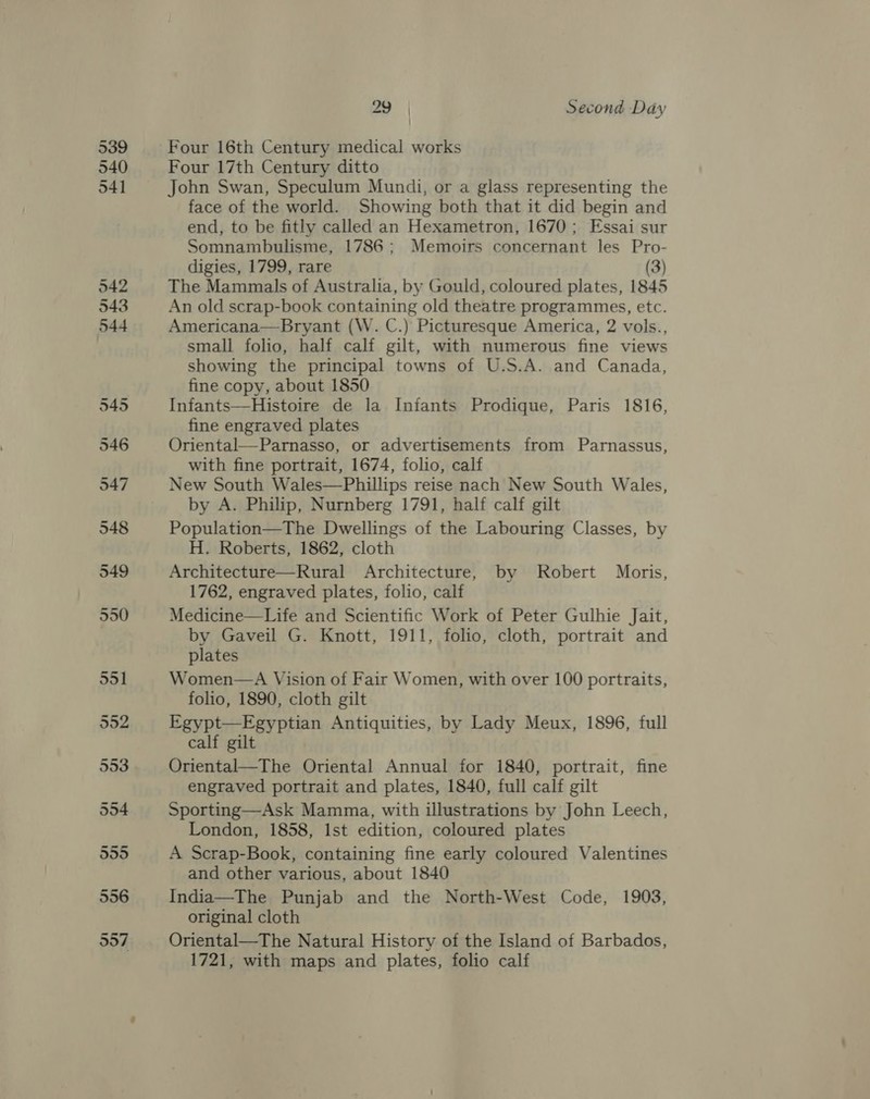 539 540 29 | Second Day Four 16th Century medical works Four 17th Century ditto John Swan, Speculum Mundi, or a glass representing the face of the world. Showing both that it did begin and end, to be fitly called an Hexametron, 1670; Essai sur Somnambulisme, 1786; Memoirs concernant les Pro- digies, 1799, rare (3) The Mammals of Australia, by Gould, coloured plates, 1845 An old scrap-book containing old theatre programmes, etc. Americana—Bryant (W. C.) Picturesque America, 2 vols., small folio, half calf gilt, with numerous fine views showing the principal towns of U.S.A. and Canada, fine copy, about 1850 Infants—Histoire de la Infants Prodique, Paris 1816, fine engraved plates Oriental—Parnasso, or advertisements from Parnassus, with fine portrait, 1674, folio, calf New South Wales—Phillips reise nach New South Wales, by A. Philip, Nurnberg 1791, half calf gilt Population—The Dwellings of the Labouring Classes, by H. Roberts, 1862, cloth Architecture—Rural Architecture, by Robert Moris, 1762, engraved plates, folio, calf Medicine—Life and Scientific Work of Peter Gulhie Jait, by Gaveil G. Knott, 1911, folio, cloth, portrait and plates Women—A Vision of Fair Women, with over 100 portraits, folio, 1890, cloth gilt Egypt—Egyptian Antiquities, by Lady Meux, 1896, full calf gilt Oriental—The Oriental Annual for 1840, portrait, fine engraved portrait and plates, 1840, full calf gilt Sporting—Ask Mamma, with illustrations by John Leech, London, 1858, Ist edition, coloured plates A Scrap-Book, containing fine early coloured Valentines and other various, about 1840 India—The Punjab and the North-West Code, 1903, original cloth Oriental—The Natural History of the Island of Barbados, 1721, with maps and plates, folio calf