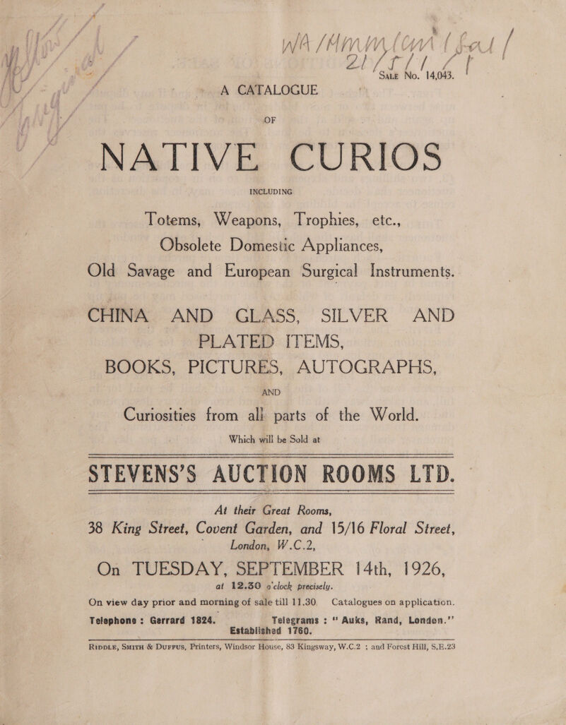 x } if r/ ou ‘. 14, 043, A CATALOGUE NATIVE CURIOS INCLUDING Totems, Weapons, Trophies, etc., Obsolete Domestic Appliances, Old Savage and European Surgical Instruments. CHINA AND GLASS, SILVER AND PLATED ITEMS, BOOKS, PICTURES, AUTOGRAPHS, AND Curiosities from all parts of the World. Which Will be Sold: a STEVENS’S AUCTION ROOMS LTD. At their Great Rooms, 38 King Street, Covent Garden, and 15/16 Floral Street, London, W.C.2, (On TUESDAY, SEPTEMBER | 4th, 1926, at 12.30 »'clock precisely. On view day prior and morning of sale till 11.30, Catalogues on application. Telephons : Gerrard 1824, Telegrams : * Auks, Rand, Londen.”’ Established 1760. 