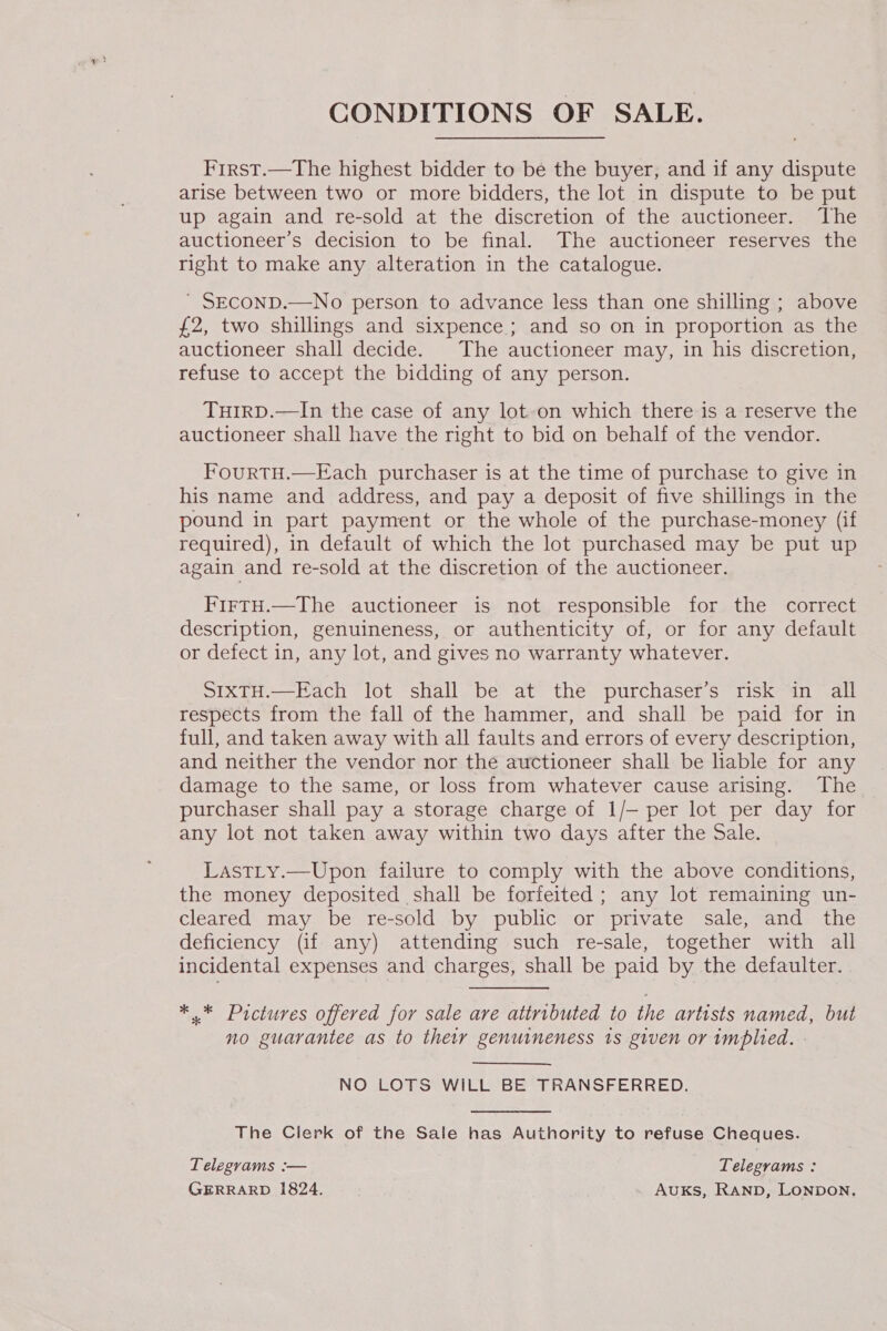 CONDITIONS OF SALE. First.—The highest bidder to be the buyer, and if any dispute arise between two or more bidders, the lot in dispute to be put up again and re-sold at the discretion of the auctioneer. The auctioneer’s decision to be final. The auctioneer reserves the right to make any alteration in the catalogue. ' SECOND.—No person to advance less than one shilling ; above £2, two shillings and sixpence; and so on in proportion as the auctioneer shall decide. The auctioneer may, in his discretion, refuse to accept the bidding of any person. THIRD.—In the case of any lot.on which there is a reserve the auctioneer shall have the right to bid on behalf of the vendor. FourtTH.—Each purchaser is at the time of purchase to give in his name and address, and pay a deposit of five shillings in the pound in part payment or the whole of the purchase-money (if required), in default of which the lot purchased may be put up again and re-sold at the discretion of the auctioneer. FirtH.—The auctioneer is not responsible for the correct description, genuineness, or authenticity of, or for any default or defect in, any lot, and gives no warranty whatever. SIXTH.—Each lot shall be at the purchaser’s risk in all respects from the fall of the hammer, and shall be paid for in full, and taken away with all faults and errors of every description, and neither the vendor nor the auctioneer shall be liable for any damage to the same, or loss from whatever cause arising. The purchaser shall pay a storage charge of 1/— per lot per day for any lot not taken away within two days after the Sale. LastLy.—Upon failure to comply with the above conditions, the money deposited shall be forfeited; any lot remaining un- cleared may be re-sold by public or private sale, and the deficiency (if any) attending such re-sale, together with all incidental expenses and charges, shall be paid by the defaulter. *.* Pictures offered for sale are attributed to the artists named, but no guarantee as to thew genuineness 1s given or implied. NO LOTS WILL BE TRANSFERRED. The Clerk of the Sale has Authority to refuse Cheques. Telegrams :— Telegrams : GERRARD 1824. AuKs, Ranpb, Lonpon,