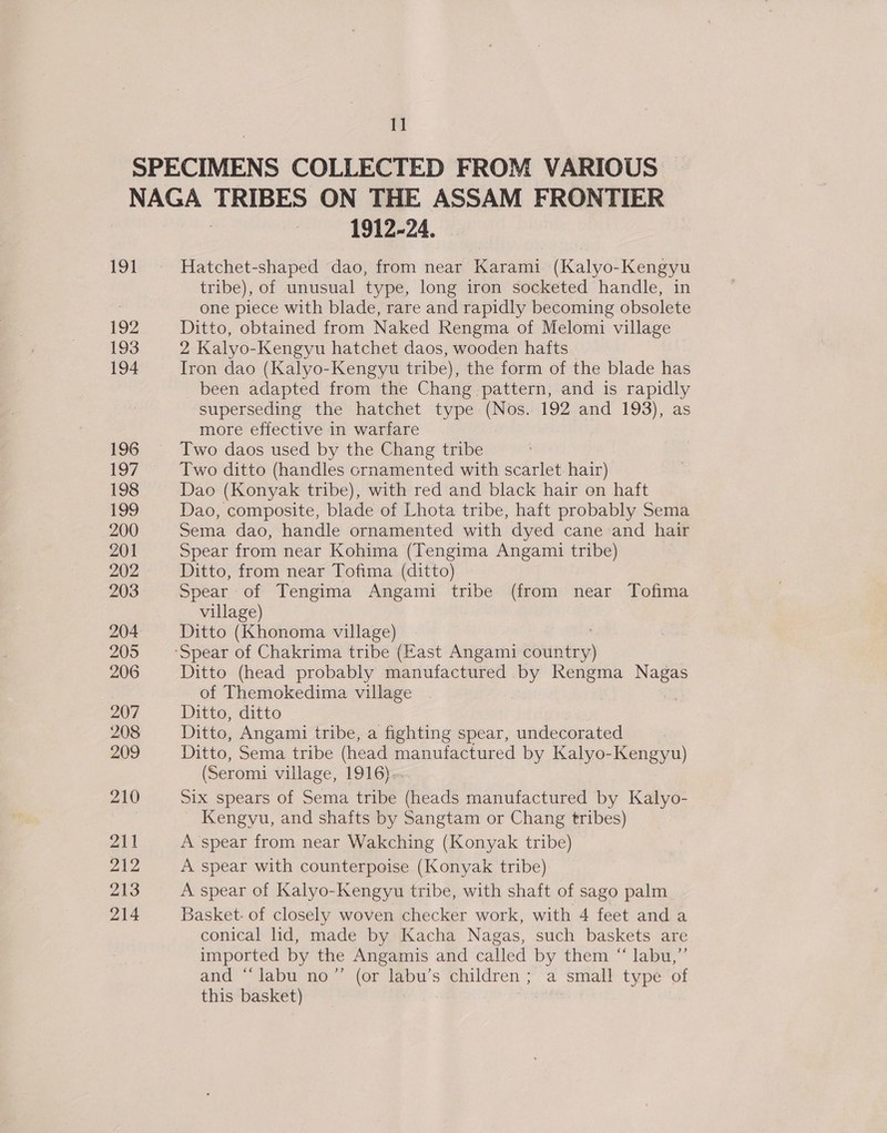 1] 191 192 193 194 1912-24. Hatchet-shaped dao, from near Karami (Kalyo-Kengyu tribe), of unusual type, long iron socketed handle, in one piece with blade, rare and rapidly becoming obsolete Ditto, obtained from Naked Rengma of Melomi village 2 Kalyo-Kengyu hatchet daos, wooden hafts Iron dao (Kalyo-Kengyu tribe), the form of the blade has been adapted from the Chang: pattern, and is rapidly superseding the hatchet type (Nos. 192 and 193), as more effective in warfare : Two daos used by the Chang tribe Two ditto (handles crnamented with scarlet. hair) Dao (Konyak tribe), with red and black hair on haft Dao, composite, blade of Lhota tribe, haft probably Sema Sema dao, handle ornamented with dyed cane and hair Spear from near Kohima (Tengima Angami tribe) Ditto, from near Tofima (ditto) Spear of Tengima Angami tribe (from near Tofima village) Ditto (Khonoma village) Ditto (head probably manufactured by Rengma ee of Themokedima village Ditto, ditto Ditto, Angami tribe, a fighting spear, undecorated Ditto, Sema tribe (head manufactured by Kalyo-Kengyu) (Seromi village, 1916). Six spears of Sema tribe (heads manufactured by Kalyo- Kengyu, and shafts by Sangtam or Chang tribes) A spear from near Wakching (Konyak tribe) A spear with counterpoise (Konyak tribe): A spear of Kalyo-Kengyu tribe, with shaft of sago palm Basket: of closely woven checker work, with 4 feet and a conical lid, made by Kacha Nagas, such baskets are imported by the Angamis and called by them “ labu,”’ and “labu no”’ (or labu’s children ; a small type of this basket) ;