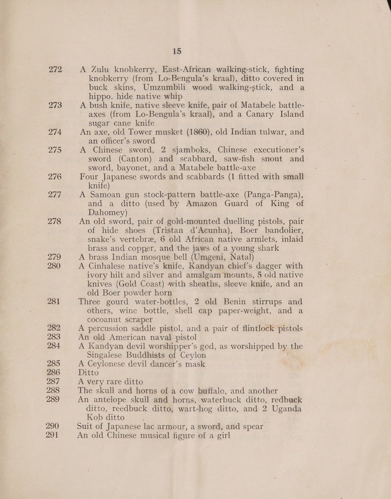 272 273 274 219 276 217 278 279 280 281 282 283 284 285 286 287 288 289 290 291 15 A Zulu knobkerry, East-African walking-stick, fighting knobkerry (from Lo-Bengula’s kraal), ditto covered in buck skins, Umzumbili wood walking-stick, and a hippo. hide native whip A bush knife, native sleeve knife, pair of Matabele battle- axes (from Lo-Bengula’s kraal), and a Canary Island sugar cane knife An axe, old Tower musket (1860), old Indian tulwar, and an officer's sword A Chinese sword, 2 sjamboks, Chinese executioner’s sword (Canton) and scabbard, saw-fish snout and - sword, bayonet, and a Matabele battle-axe Four Japanese swords and scabbards (1 fitted with small knife) A Samoan gun stock-pattern battle-axe (Panga-Panga), and a ditto (used by Amazon Guard of King of Dahomey) : An old sword, pair of gold-mounted duelling pistols, pair of hide shoes (Tristan d’Acunha), Boer bandolier, snake’s vertebre, 6 old African native armlets, inlaid brass and copper, and the jaws of a young shark A brass Indian mosque bell (Umgeni, Natal) A Cinhalese native’s knife, Kandyan chief’s dagger with ivory hilt and silver and amalgam mounts, 5 old native knives (Gold Coast) -with sheaths, sleeve knife, and an old Boer powder horn Three gourd water-bottles, 2 old Benin stirrups and others, wine bottle, shell cap paper-weight, and a cocoanut scraper A percussion saddle pistol, and a pair of flintlock pistols An old American naval pistol A Kandyan devil worshipper’s god, as worshipped by the Singalese Buddhists of Ceylon A Ceylonese devil dancer’s mask Ditto A very rare ditto The skull and horns of a cow buffalo, a another An antelope skull and horns, waterbuck ditto, redbuck ditto, reedbuck ditto, wart-hog ditto, and 2 Uganda Kob ditto Suit of Japanese lac armour, a sword, and spear An old Chinese musical figure of a girl