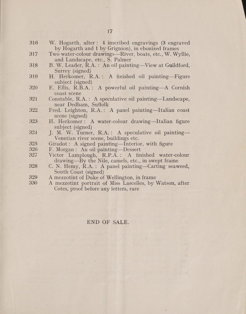 W. Hogarth, after: 4 inscribed engravings (3 engraved by Hogarth and 1 by Grignion), in ebonized frames Two water-colour drawings—River, boats, etc., W. Wyllie, and Landscape, etc., S. Palmer B. W. Leader, R.A.: An oil painting—View at Guildford, - Surrey (signed) H. Herkomer, R.A.: A finished oil painting—Figure subject (signed) FE. Ellis, R.B.A.: A powerful oil painting—A Cornish coast scene Constable, R.A.: A speculative oil painting—Landscape, near Dedham, Suffolk Fred. Leighton, R.A.: A panel painting—lItalian coast scene (signed) H. Herkomer: A water-colour drawing—lItalian figure subject (signed) . J. M. W. Turner, R.A.: A speculative oil painting— Venetian river scene, buildings etc. Giradot: A signed painting—lInterior, with figure IF. Morgan: An oil painting—Dessert Victor Lamplough, R.P.A.: <A finished water-colour drawing—By the Nile, camels, etc., in swept frame C. N. Hemy, R.A.: A panel painting—Carting seaweed, South Coast (signed) . A mezzotint of Duke of Wellington, in frame A mezzotint portrait of Miss Lascelles, by Watson, after Cotes, proof before any letters, rare END OF SALE. 