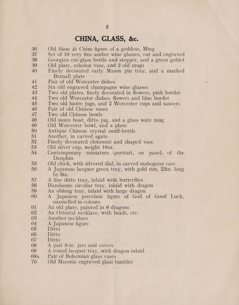 36 37 38 39 40 4] 42 43 44 45 —-46 47 48 _ 49 50 ol 52 53 54 55 56 57 58 39 60 61 62 63 64 65 66 67 68 69 69A 7G 5 CHINA, GLASS, &amp;c. Old blanc de Chine figure of a goddess, Ming Set of 10 very fine amber wine glasses, cut and engraved Georgian cut-glass bottle and stopper, and a green goblet Old plate, celadon vase, and 2 old mugs Finely decorated early Mason pin tray, and a marked Branall plate Pair of old Worcester dishes Six old engraved champagne wine glasses Two old plates, finely decorated in flowers, pink border Two old Worcester dishes, flowers and blue border Two old lustre jugs, and 2 Worcester cups and saucers Pair of old Chinese vases Two old Chinese bowls Old sauce boat, ditto jug, and a glass ware mug Old Worcester bowl, and a plate Antique Chinese crystal snuff-bottle Another, in carved agate Tinely decorated cloisonné and shaped vase Old silver cup, weight 16oz. Contemporary miniature .portrait, on panel, of the Dauphin Old clock, with silvered dial, in carved mahogany case A Japanese lacquer green tray, with gold rim, 23in. long by 8in. A fine ditto tray, inlaid with butterflies Handsome circular tray, inlaid with dragon An oblong tray, inlaid with large dragon A Japanese porcelain figure of God of Good Luck, enamelled in colours An old plate, painted in 6 dragons An Oriental necklace, with beads, etc. Another necklace Ditto Ditto Ditto A pair 6-in. jars and covers A round lacquer tray, with dragon inlaid Pair of Bohemian glass vasés Old Masonic engraved glass tumbler