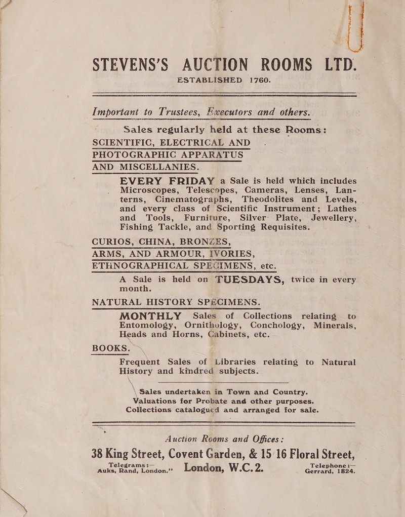 e: STEVENS’S AUCTION ROOMS LTD. ESTABLISHED 1760. Important to Trustees, Hwecutors and others. Sales regularly held at these Rooms: SCIENTIFIC, ELECTRICAL AND PHOTOGRAPHIC APPARATUS AND MISCELLANIES. EVERY FRIDAY a Sale is held which includes Microscopes, Telescopes, Cameras, Lenses, Lan- terns, Cinematographs, Theodolites and Levels, . and every class of Scientific Instrument; Lathes and Tools, Furniture, Silver Plate, Jewellery, Fishing Tackle, and Sporting Requisites. CURIOS, CHINA, BRONZES, ARMS, AND ARMOUR, IVORIES, ETHNOGRAPHICAL SPECIMENS, etc. A Sale is held on TUESDAYS, twice in every month. NATURAL HISTORY SPECIMENS. MONTHLY Sales of Collections relating to Entomology, Ornithology, Conchology, Minerals, Heads and Horns, Cabinets, etc. BOOKS. Frequent Sales of Libraries relating to Natural History and kindred subjects. \ Sales undertaken in Town and Country. Valuations for Probate and other purposes. Collections catalogued and arranged for sale.  Auction Rooms and Offices: 38 King Street, Covent Garden, &amp; 1516 Floral Street, Telegrams :— Telephone :— Auks, Rand, London.” London, W.C. 2. Gerrard, 1824.