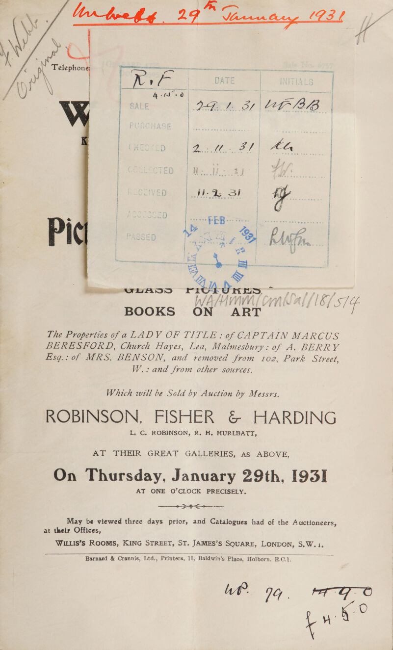 i Fp i f ‘3 ‘if : } i i ; | sess i i ) j j Sl } if qd: a s , ° a9 ~ e¢ *-e - a 5 if  a My VV Wd {I &amp;7 a Te BOOKS ON ART. The Properties ofa LADY OF TITLE: of CAPTAIN MARCUS BERESFORD, Church Hayes, Lea, Malmesbury: of A. BERRY Eisg.: of MRS. BENSON, and removed from ro2, Park Street, W.: and from other sources. Which will be Scola by Auction by Messrs. ROBINSON, FISHER &amp; HARDING L, C. ROBINSON, R, H. HURLBATT, AT THEIR GREAT GALLERIES, as ABOVE, On Thursday, January 29th, [93] AT ONE O’CLOCK PRECISELY.  May be viewed three days prior, and Catalogues had of the Auctioneers, at their Offices, WILLIS’S ROOMS, KING STREET, ST. JAMES’S SQUARE, LONDON, S.W. 1.  Barnard &amp; Crannis, Ltd., Printers, 11, Baldwin’s Place, Holborn. E.C.1, Wf? 1G... Cee oe
