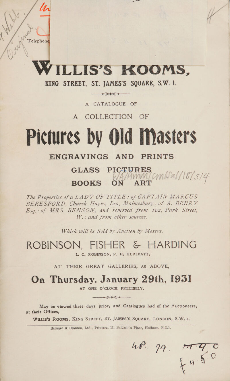   ILLIS’S KHOOMS, KING STREET, ST. JAMES’S SOUARE, S.W. 1. ~ ee A CATALOGUE OF  -. CORLECRION. OF Pictures by Old Masters ENGRAVINGS AND PRINTS GLASS PICTURES, ,.,,.,__ ji JA f WEAN, “iH BOOKS ON ART The Properties ofa LADY OF TITLE: of CAPTAIN MARCUS BERESFORD, Church Hayes, Lea, Malmesbury: of A. BERRY of MRS. BENSON, and removed from 102, Park Street, Bso;: W.: and from other sources. Which will be Scld by Auction by Messrs. ROBINSON, FISHER &amp; HARDING L, C, ROBINSON, R. H. HURLBATT, AT THEIR GREAT GALLERIES, As ABOVE, On Thursday, January 29th, [9351 AT ONE O’CLOCK PRECISELY,  May be viewed three days prior, and Catalogues had of the Auctioneers, at their Offices, WILLIS’s ROOMS, KING STREET, ST. JAMES’S SQUARE, LONDON, S.W.1  Barnard &amp; Crannis, Ltd., Printers, 11, Baldwin’s Place, Holborn. E.C.1 Wl 94. rege pe