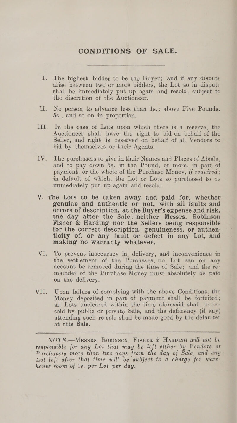 V. VI. VII. CONDITIONS OF SALE. The highest bidder to be the Buyer; and if any dispute arise between two or more bidders, the Lot so in dispute shall be immediately put up again and resold, subject to the discretion of the Auctioneer. No person to advance less than 1s.; above Five Pounds, 5s., and so on in proportion. In the case of Lots upon which there is a reserve, the Auctioneer shall have the right to bid on behalf of the Seller, and right is reserved on behalf of all Vendors to bid by themselves or their Agents. The purchasers to give in their Names and Places of Abode, and to pay down 5s. in the Pound, or more, in part of payment, or the whole of the Purchase Money, if required; in default of which, the Lot or Lots so purchased to be immediately put up again and resold. genuine and authentic or not, with all faults and arrors of description, at the Buyer’s expense and risk, the day after the Sale; neither Messrs. Robinson Fisher &amp; Harding nor the Sellers being responsible for the correct description, genuineness, or authen- ticity of, or any fault or defect in any Lot, and making no warranty whatever. To prevent inaccuracy in delivery, and inconvenience in the settlement of the Purchases, no Lot can on any account be removed during the time of Sale; and the re- mainder of the Purchase-Money must absolutely be paic on the delivery. Upon failure of complying with the above Conditions, the Money deposited in part of payment shall be forfeited; all Lots uncleared within the time aforesaid shall be re- sold by public or private Sale, and the deficiency (if any) attending such re-sale shall be made good by the defaulter at this Sale.  