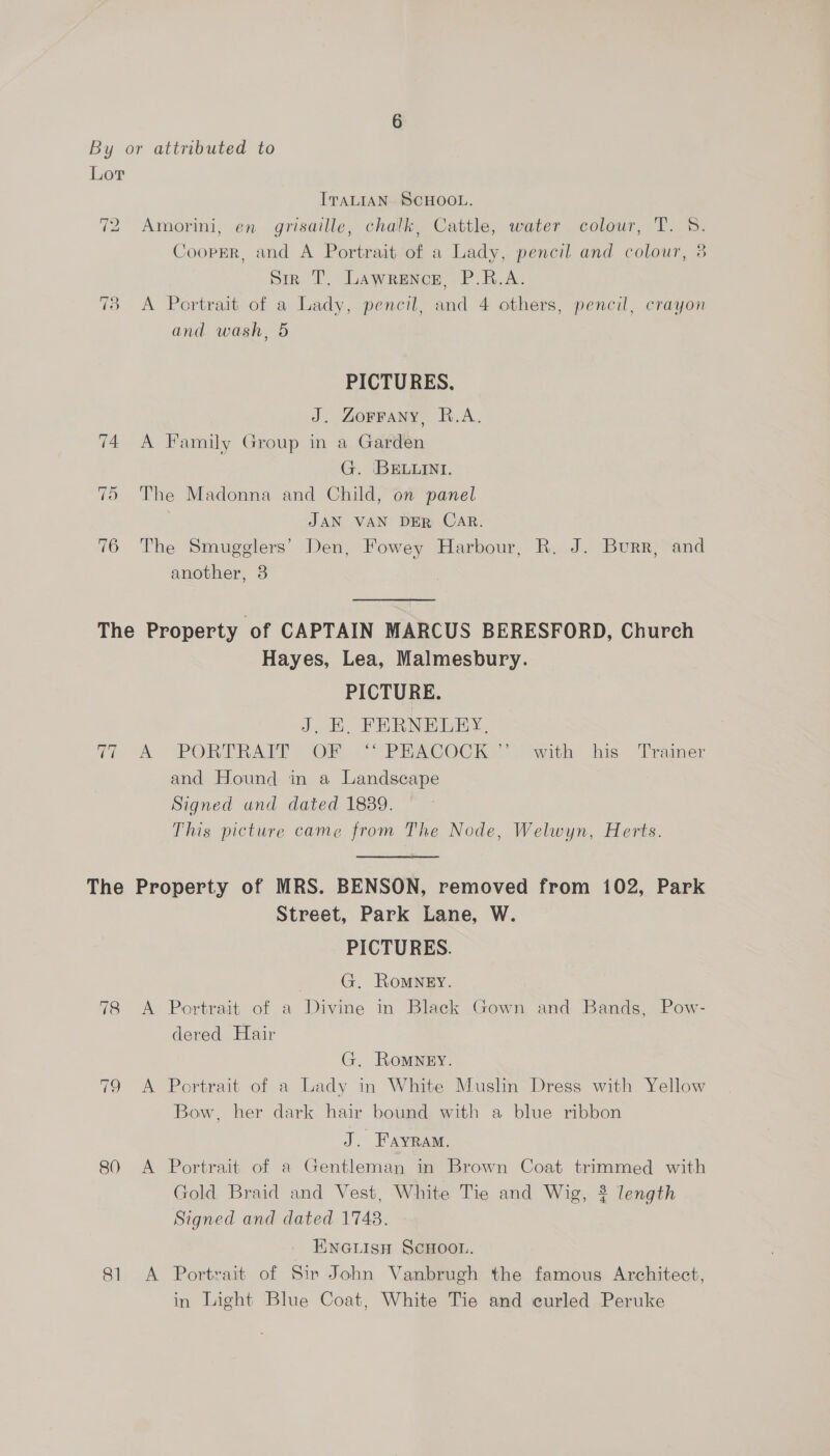 Lor ITALIAN. SCHOOL. Amorini, en grisaille, chalk, Cattle, water colour, T. 5S. Cooper, and A Portrait of a Lady, pencil and colour, 3 Siz T. Lawrence, P.R.A. 73 <A Portrait of a Lady, pencil, and 4 others, pencil, crayon “9 ~l bo and wash, 5 PICTURES. J. ZoFFANY, R.A. 74 A Family Group in a Garden G. BELLINI. 75 The Madonna and Child, on panel , JAN VAN DER CAR. 76 The Smugglers’ Den, Fowey Harbour, R. J. Burr, and another, 8 The Property of CAPTAIN MARCUS BERESFORD, Church Hayes, Lea, Malmesbury. PICTURE. J, FR RNEEEY. 77 &amp; PORTRARM OF “ PRACOCK”” with his Trainer and Hound in a Landscape Signed und dated 1889. This picture came from The Node, Welwyn, Herts. The Property of MRS. BENSON, removed from 102, Park Street, Park Lane, W. PICTURES. | G., Romney. 78 A Portrait of a Divine in Black Gown and Bands, Pow- dered Hair G, Romney. 79 A Portrait of a Lady in White Muslin Dress with Yellow Bow, her dark hair bound with a blue ribbon J. Fayram. 80 A Portrait of a Gentleman in Brown Coat trimmed with Gold Braid and Vest, White Tie and Wig, 2? length Signed and dated 1748. INGLISH SCHOOL. 81 A Portrait of Sir John Vanbrugh the famous Architect, in Light Blue Coat, White Tie and curled Peruke