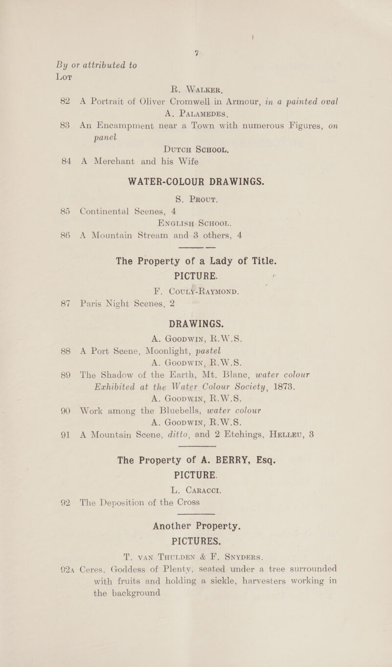 Lor R. WALKER, 82 <A Portrait of Oliver Cromwell in Armour, in a painted oval A, PALAMEDES, 83 An Encampment near a Town with numerous Figures, on panel DutcH SCHOOL. 84 A Merchant and his Wife WATER-COLOUR DRAWINGS. 5S. Brovurt. 85 Continental Scenes, 4 E\NGLISH SCHOOL. 86 A Mountain Stream and-3 others, 4  The Property of a Lady of Title. PICTURE. F. Covunry-Raymonp. 87 Paris Night Scenes, 2 DRAWINGS. A. Goopwin, R.W.S. 88 <A Port Scene, Moonlight, pastel A. Goopwin, R.W.S. 89 The Shadow of the Earth, Mt. Blanc, water colour Hzxhibited at the Water Colour Society, 1873. A. Goopwin, R.W.S. 90 Work among the Bluebells, water colour A. Goopwin, R.W.S. 91 A Mountain Scene, ditto, and 2 Etchings, HELieEvu, 3 The Property of A. BERRY, Esq. PICTURE. i. Caracct. 92 The Deposition of the Cross Another Property. PICTURES. T. van THULDEN &amp; F, SNYDERs. | 924 Ceres, Goddess of Plenty, seated under a tree surrounded with fruits and holding a sickle, harvesters working in the background