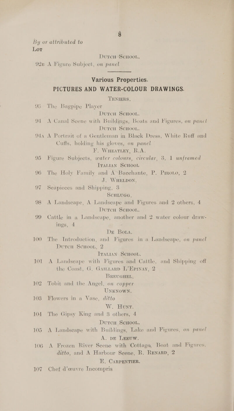 Lot DutcH ScHoou, 928 A Figure Subject, on panel Various Properties. PICTURES AND WATER-COLOUR DRAWINGS. ‘TENIERS, 95° The Bagpipe Player DutcH ScHooL. 94 A Canal Scene with Buildings, Boats and Figures, on panel DutcH ScHoon. 944 A Portrait of a Gentleman in Black Dress, White Ruff and Cuffs, holding his gloves, on panel — F, WHEATLEY, R.A. 95 Figure Subjects, water colours, circular, 3, 1 unframed ITALIAN SCHOOL 96 The Holy Family and A“Bacchante, P. Prrono, 2 J. WHELDON, 97 Seapieces and Shipping, 3 SCHLUGG, 98 A Landscape, A Landscape and Figures and 2 others, 4 DurcH SCHOOL. 99 Cattle in a Landscape, another and 2 water colour draw- ings, 4 Dr Bota, 100 The Introduction, and Figures in a Landscape, on panel DurcH ScHoon, 2 ITALIAN SCHOOL. 101 A Landscape with Figures and Cattle, and Shipping off the Coast, G. Garmttarp L’EHprinay, 2 BREUGHEL; 102 Tobit and the Angel, on copper UNKNOWN. 103 Flowers in a Vase, ditto W. Hows. 104. The Gipsy King and 8 others, 4 DurcH ScHoo.. 105 A Landscape with Buildings, Lake and Figures, on panel | A. pE LEEUW. 106 A Frozen River Scene with Cottage, Boat and Figures, ditto, and A Harbour Scene, R. Renarp, 2 E. CARPENTIER. 107 Chef d’ceuvre Incompris