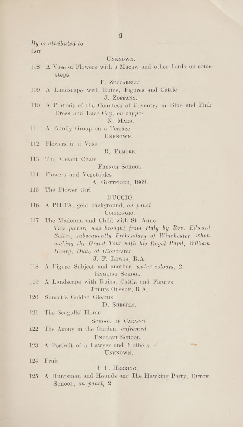 LO8 109 Lt? UNKNOWN. A Vase of Flowers with a Macaw and other Birds on some steps FE, GUCCARELLI. A Landseape with Ruins, Figures and Cattle J. ZOFFANY, A Portrait of the Countess of Coventry in Blue and Pink Dress and Lace Cap, on copper N. Mags. A Family Group on a Terrace UNKNOWN. Flowers in a Vase KR. ELMorsg. The Vacant Chair FRENCH SCHOOL. Flowers and Vegetables A. GoTTFRIED, 1869. The Flower Girl DUCCIO. A PIETA, gold background, on panel CoRREGGIO, The Madonna and Child with St. Anne This picture was brought from Italy by Rev, Edward Sulter, subsequently Prebendary of Winchester, when making the Grand Tour with his Royal Pupil, William Henry, Duke of Gloucester. J. F. Lewis, R.A. A Figure Subject and another, wate? colours, 2 ENGLISH SCHOOL. A Landscape with Ruins, Cattle and Figures Junius Oisson, RA. Sunset’s Golden Gleams D. SHERRIN. The Seagulls’ Home ScHoon oF CARACCT. The Agony in the Garden, unframed ENGLISH SCHOOL, A Portrait of a Lawyer and 8 others, 4 ay, UNKNOWN. Fruit J. ¥. HERRING, A Huntsman and Hounds and The Hawking Party, Dutcx ScHooL, on panel, 2