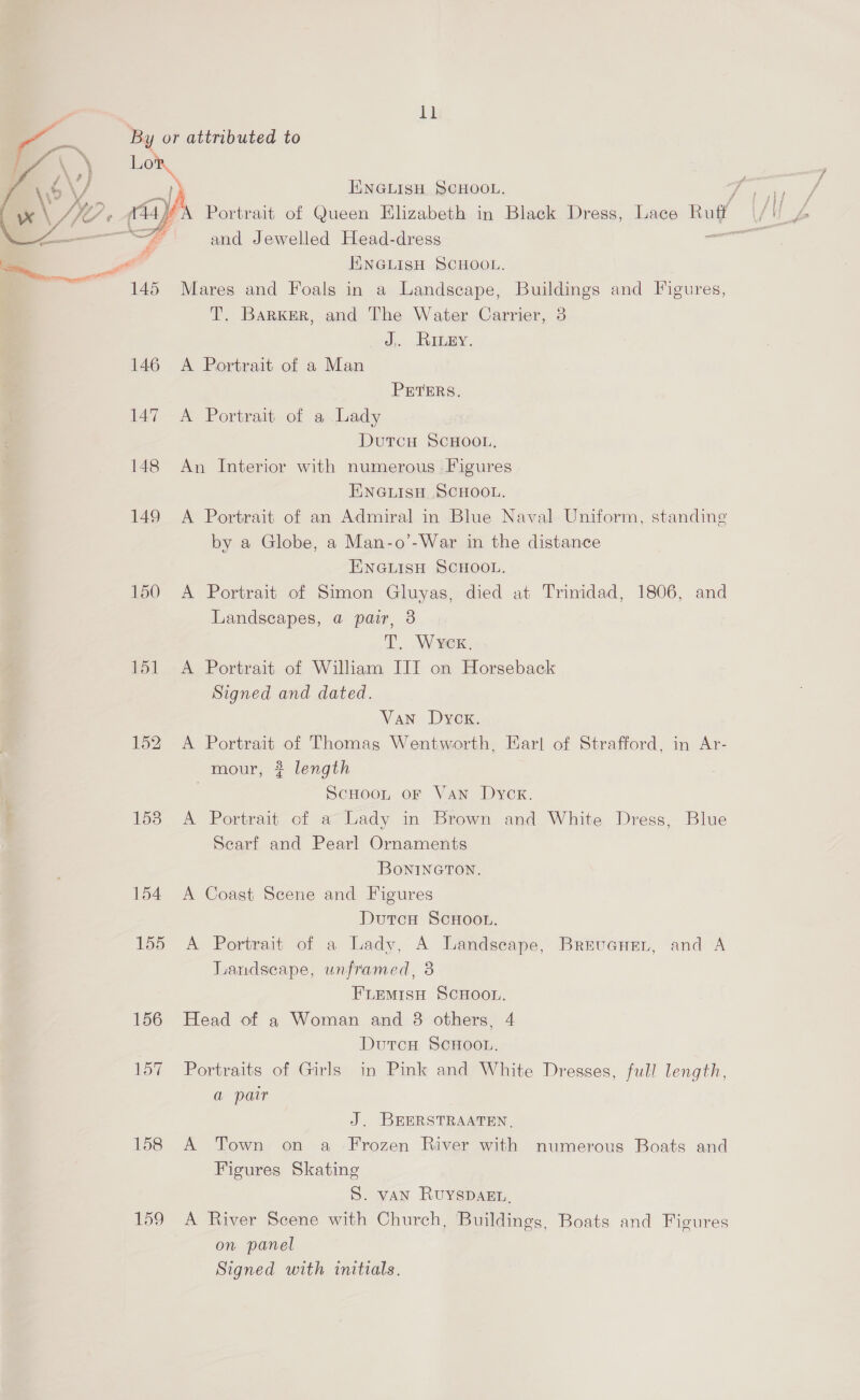  . ll Lor f I.\NGLISH SCHOOL. Fin a. YY? 4) , Portrait of Queen Elizabeth in Black Dress, Lace Ruff (/!) 4 ‘ 4 and Jewelled Head-dress ary ee ENGLISH SCHOOL. 145 Mares and Foals in a Landscape, Buildings and Figures, T. Barker, and The Water Carrier, 3 J, Rinpy. 146 A Portrait of a Man PETERS. 147 A Portrait of a Lady DutcH SCHOOL, 148 An Interior with numerous Figures ENGLISH SCHOOL. 149 A Portrait of an Admiral in Blue Naval Uniform, standing by a Globe, a Man-o’-War in the distance ENGLISH SCHOOL. 150 A Portrait of Simon Gluyas, died at Trinidad, 1806, and Landscapes, a pair, 3 TT. Wvex, 151 A Portrait of William IIT on Horseback Signed and dated. Van Dycx. 152 A Portrait of Thomas Wentworth, Earl of Strafford, in Ar- mour, ? length | ScuooL, or Van Dycx. 153 A Portrait of a Lady in Brown and White Dress, Blue Scarf and Pearl Ornaments BONINGTON, 154 A Coast Scene and Figures DutcuH ScHoot. 155 A Portrait of a Lady, A Landscape, Brrvenen,, and A Landscape, unframed, 8 FLEMISH SCHOOL. 156 Head of a Woman and 8 others, 4 DutcH ScHoon. 157 Portraits of Girls in Pink and White Dresses, full length, a pair J. BEERSTRAATEN, 158 A Town on a Frozen River with numerous Boats and Figures Skating S. vAN RuyspDAgEL. 159 A River Scene with Church, Buildings, Boats and Fieures on panel Signed with initials.