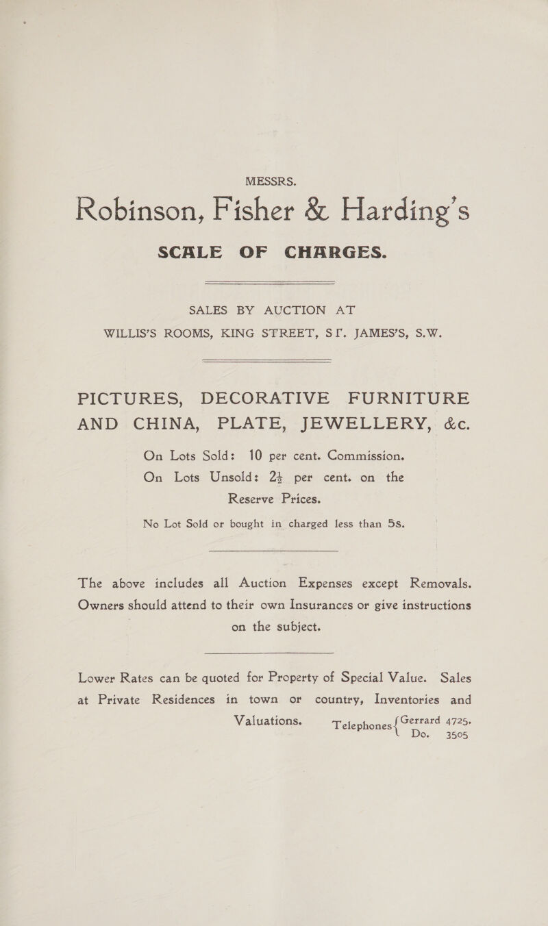 MESSRS. Robinson, Fisher &amp; Harding's SCALE OF CHARGES. SALES BY AUCTION AT WILLIS’S ROOMS, KING STREET, SI. JAMES’S, S.W. PICTURES, DECORATIVE FURNITURE AND CHINA, PLATE, JEWELLERY, &amp;c. On Lots Sold: 10 per cent. Commission. On Lots Unsold: 24 per cent. on the Reserve Prices. No Lot Sold or bought in charged less than 5s. The above includes all Auction Expenses except Removals. Owners should attend to their own Insurances or give instructions on the subject. Lower Rates can be quoted for Property of Special Value. Sales at Private Residences in town or country, Inventories and Gerrard 4725. Do. 3505 Valuations. Telephones