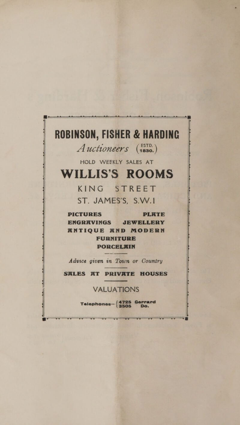  B- a a   ROBINSON, FISHER &amp; HARDING Auctioneers (isso.) HOLD WEEKLY SALES AT WILLIS’S ROOMS | KING STREET | ST. JAMES’S, S.W.1 PICTURES PLATE ENGRAVINGS JEWELLERY ANTIQUE AND MODERN FURNITURE PORCELAIN OT   SALES AT PRIVATE HOUSES  Advice gwen tn Town or Country | VALUATIONS Telephones— { pi Gerrard    @v vv — Ts   i ee