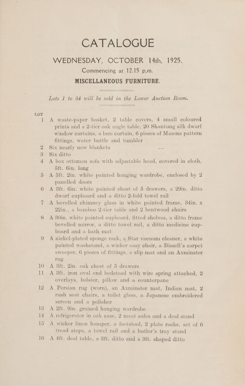Su) 10 15 CATALOGUE WEDNESDAY, OCTOBER 4th, 1925. Commencing <at- 12.15 .p,m. MISCELLANEOUS FURNITURE.   Lots 1 to 84 will be sold in the Lower Auction oom.   A waste-paper basket, 2 table covers, 4 small coloured prints and a 2-tier oak angle table, 20 Shantung silk dwart window curtains, a lace curtain, 6 pieces of Masons pattern fittings, water bottle and tumbler Six nearly new blankets Six ditto A box ottoman sofa with adjustable head, covered in cloth, d5ft. 6in. long A dft. 2in. white painted hanging wardrobe, enclosed by 2 panelled doors A 3ft. 6in. white painted chest of 5 drawers, a 29in. ditto dwarf cupboard and a ditto 2-fold towel rail A bevelled chimney glass in white painted frame, 34in. x 22in., a bamboo 2-tier table and 2 bentwood chairs A 80in. white painted cupboard, fitted shelves, a ditto frame bevelled mirror, a ditto towel rail, a ditto medicine cup- board and a bath mat A nickel-plated sponge rack, a Star vacuum cleaner, a white painted washstand, a wicker easy chair, a Bissell’s carpet sweeper, 6 pieces of fittings, a slip mat and an Axminster rug } A 3ft. 2in. oak chest of 5 drawers A 8ft. iron oval end bedstead with wire spring attached, 2 overlays, bolster, pillow and a counterpane A Persian rug (worn), an Axminster mat, Indian mat, 2 rush seat chairs, a toilet glass, a Japanese embroidered screen and a polisher A 2ft. 9in. grained hanging wardrobe A refrigerator in oak case, 2 meat safes and a deal stand A wicker lLnen hamper, a footstool, 2 plate racks, set of 6 tread steps, a towel rail and a butler’s tray stand A 4ft. deal table, a 8ft. ditto and a 8ft. shaped ditto