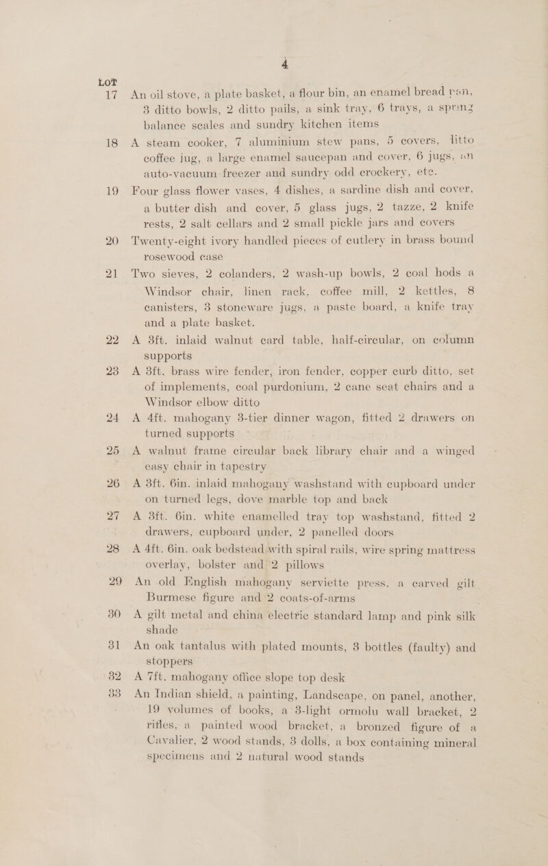 7 18 19 22 23 24 30 j An oil stove, a plate basket, a flour bin, an enamel bread ran, 8 ditto bowls, 2 ditto pails, a sink tray, 6 trays, a sprn3 balance scales and sundry kitchen items A steam cooker, 7 aluminium stew pans, 5 covers, litto coffee jug, a large enamel saucepan and cover, 6 jugs, «n auto-vacuum freezer and sundry odd crockery, ete. Four glass flower vases, 4 dishes, a sardine dish and cover, a butter dish and cover, 5 glass jugs, 2 tazze, 2 knife rests, 2 salt cellars and 2 small pickle jars and covers Twenty-eight ivory handled pieces of cutlery in brass bound rosewood case Two sieves, 2 colanders, 2 wash-up bowls, 2 coal hods a Windsor chair, linen rack, coffee mill, 2 kettles, 8 canisters, 3 stoneware jugs, a paste board, a knife tray and a plate basket. A 8ft. inlaid walnut card table, half-cireular, on column supports A 8ft. brass wire fender, iron fender, copper curb ditto, set of implements, coal purdonium, 2 cane seat chairs and a Windsor elbow ditto A 4ft. mahogany 38-tier dinner wagon, fitted 2 drawers on turned supports A walnut frame circular back library chair and a winged easy chair in tapestry A 3ft. 6in. inlaid mahogany washstand with cupboard under on turned legs, dove marble top and back A 3ft. 6in. white enamelled tray top washstand, fitted 2 drawers, cupboard under, 2 panelled doors A 4ft. 6in. oak bedstead with spiral rails, wire spring mattress overlay, bolster and 2 pillows “~ An old English mahogany serviette press, a carved gilt. Burmese figure and 2 coats-of-arms . A gilt metal and china electric standard lamp and pink silk shade An oak tantalus with plated mounts, 8 bottles (faulty) and stoppers A 7ft. mahogany office slope top desk An Indian shield, a painting, Landscape, on panel, another, 19 volumes of books, a 8-light ormolu wall bracket, 2 rifles, a painted wood bracket, a bronzed figure of a Cavalier, 2 wood stands, 8 dolls, a box containing mineral